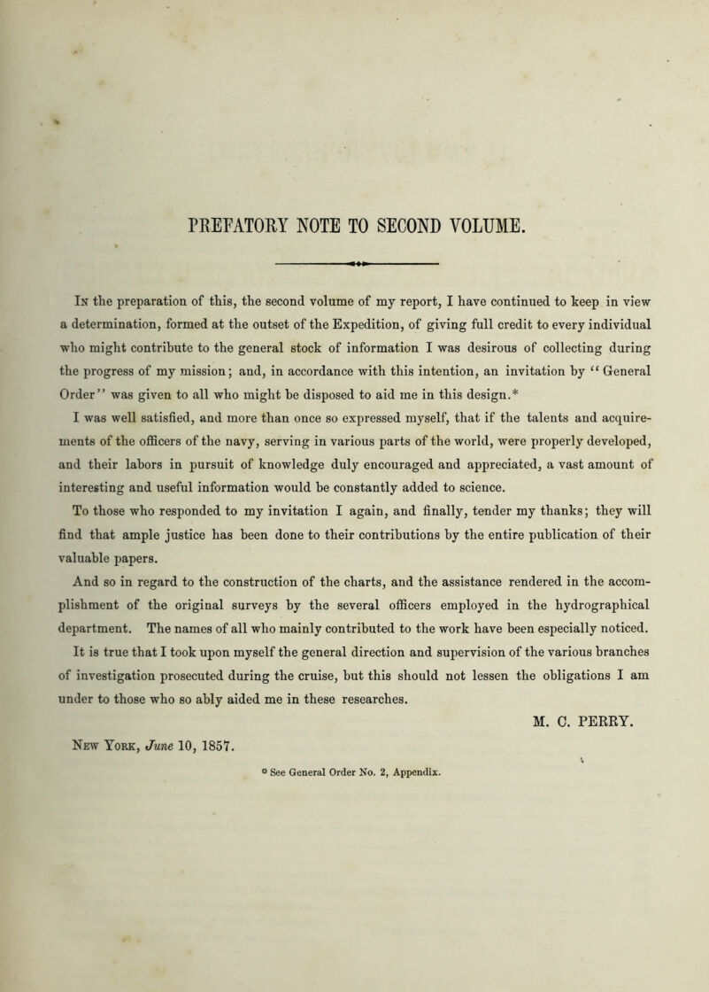 PREFATORY NOTE TO SECOND VOLUME. In the preparation of this, the second volume of my report, I have continued to keep in view a determination, formed at the outset of the Expedition, of giving full credit to every individual who might contribute to the general stock of information I was desirous of collecting during the progress of my mission; and, in accordance with this intention, an invitation by u General Order” was given to all who might he disposed to aid me in this design.* I was well satisfied, and more than once so expressed myself, that if the talents and acquire- ments of the officers of the navy, serving in various parts of the world, were properly developed, and their labors in pursuit of knowledge duly encouraged and appreciated, a vast amount of interesting and useful information would be constantly added to science. To those who responded to my invitation I again, and finally, tender my thanks; they will find that ample justice has been done to their contributions by the entire publication of their valuable papers. And so in regard to the construction of the charts, and the assistance rendered in the accom- plishment of the original surveys by the several officers employed in the hydrographical department. The names of all who mainly contributed to the work have been especially noticed. It is true that I took upon myself the general direction and supervision of the various branches of investigation prosecuted during the cruise, but this should not lessen the obligations I am under to those who so ably aided me in these researches. M. C. PERRY. New York, June 10, 1857. ° See General Order No. 2, Appendix.