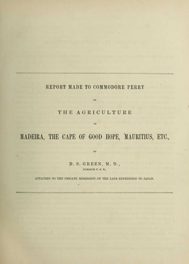 REPOET MADE TO COMMODORE PERRY ON THE AGRICULTURE MADEIRA, THE CAPE OF GOOD HOPE, MAURITIUS, ETC., BY D. S. GREEN, M. D., SURGEON U. S. N., ATTACHED TO THE FRIGATE MISSISSIPPI ON THE LATE EXPEDITION TO JAPAN.