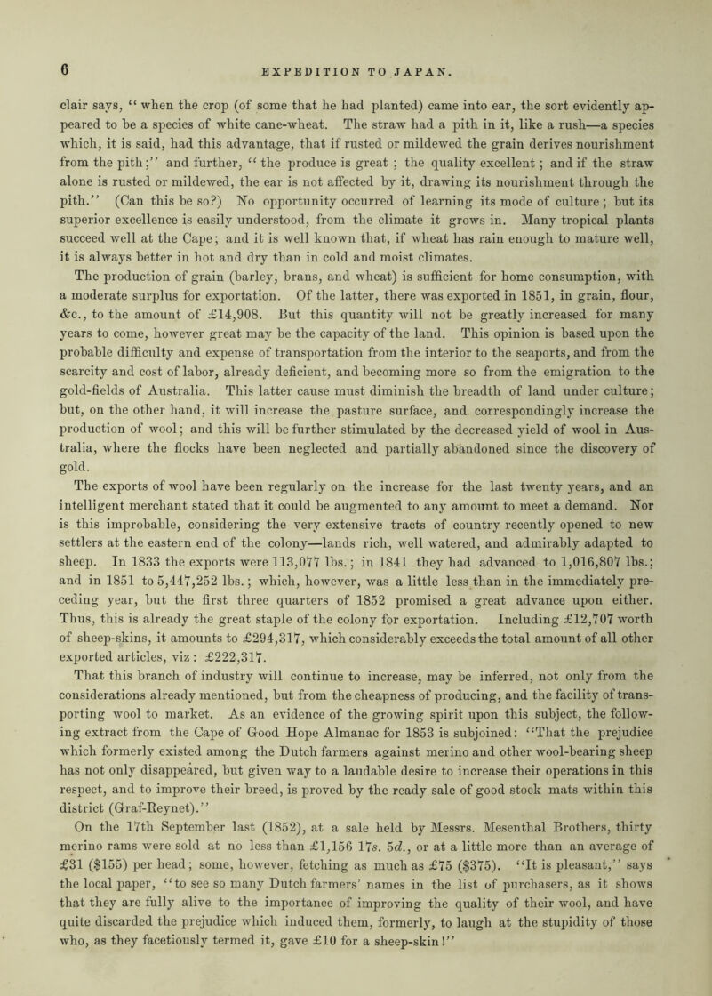 clair says, “ when the crop (of some that he had planted) came into ear, the sort evidently ap- peared to he a species of white cane-wheat. The straw had a pith in it, like a rush—a species which, it is said, had this advantage, that if rusted or mildewed the grain derives nourishment from the pith;” and further, “ the produce is great ; the quality excellent ; and if the straw alone is rusted or mildewed, the ear is not affected by it, drawing its nourishment through the pith.” (Can this he so?) No opportunity occurred of learning its mode of culture ; hut its superior excellence is easily understood, from the climate it grows in. Many tropical plants succeed well at the Cape; and it is well known that, if wheat has rain enough to mature well, it is always better in hot and dry than in cold and moist climates. The production of grain (barley, brans, and wheat) is sufficient for home consumption, with a moderate surplus for exportation. Of the latter, there was exported in 1851, in grain, flour, &c., to the amount of £14,908. But this quantity will not he greatly increased for many years to come, however great may he the capacity of the land. This opinion is based upon the probable difficulty and expense of transportation from the interior to the seaports, and from the scarcity and cost of labor, already deficient, and becoming more so from the emigration to the gold-fields of Australia. This latter cause must diminish the breadth of land under culture; hut, on the other hand, it will increase the pasture surface, and correspondingly increase the production of wool; and this will he further stimulated by the decreased yield of wool in Aus- tralia, where the flocks have been neglected and partially abandoned since the discovery of gold. The exports of wool have been regularly on the increase for the last twenty years, and an intelligent merchant stated that it could he augmented to any amount to meet a demand. Nor is this improbable, considering the very extensive tracts of country recently opened to new settlers at the eastern end of the colony—lands rich, well watered, and admirably adapted to sheep. In 1833 the exports were 113,017 lbs.; in 1841 they had advanced to 1,016,807 lbs.; and in 1851 to 5,447,252 lhs.; which, however, was a little less than in the immediately pre- ceding year, hut the first three quarters of 1852 promised a great advance upon either. Thus, this is already the great staple of the colony for exportation. Including £12,707 worth of sheep-skins, it amounts to £294,317, which considerably exceeds the total amount of all other exported articles, viz : £222,317. That this branch of industry will continue to increase, may he inferred, not only from the considerations already mentioned, hut from the cheapness of producing, and the facility of trans- porting wool to market. As an evidence of the growing spirit upon this subject, the follow- ing extract from the Cape of Good Hope Almanac for 1853 is subjoined: “That the prejudice which formerly existed among the Dutch farmers against merino and other wool-hearing sheep has not only disappeared, hut given way to a laudable desire to increase their operations in this respect, and to improve their breed, is proved by the ready sale of good stock mats within this district (Graf-Reynet).” On the 17th September last (1852), at a sale held by Messrs. Mesenthal Brothers, thirty merino rams were sold at no less than £1,156 17s. 5d., or at a little more than an average of £31 ($155) per head; some, however, fetching as much as £75 ($375). “It is pleasant,” says the local paper, “to see so many Dutch farmers’ names in the list of purchasers, as it shows that they are fully alive to the importance of improving the quality of their wool, and have quite discarded the prejudice which induced them, formerly, to laugh at the stupidity of those who, as they facetiously termed it, gave £10 for a sheep-skin!”