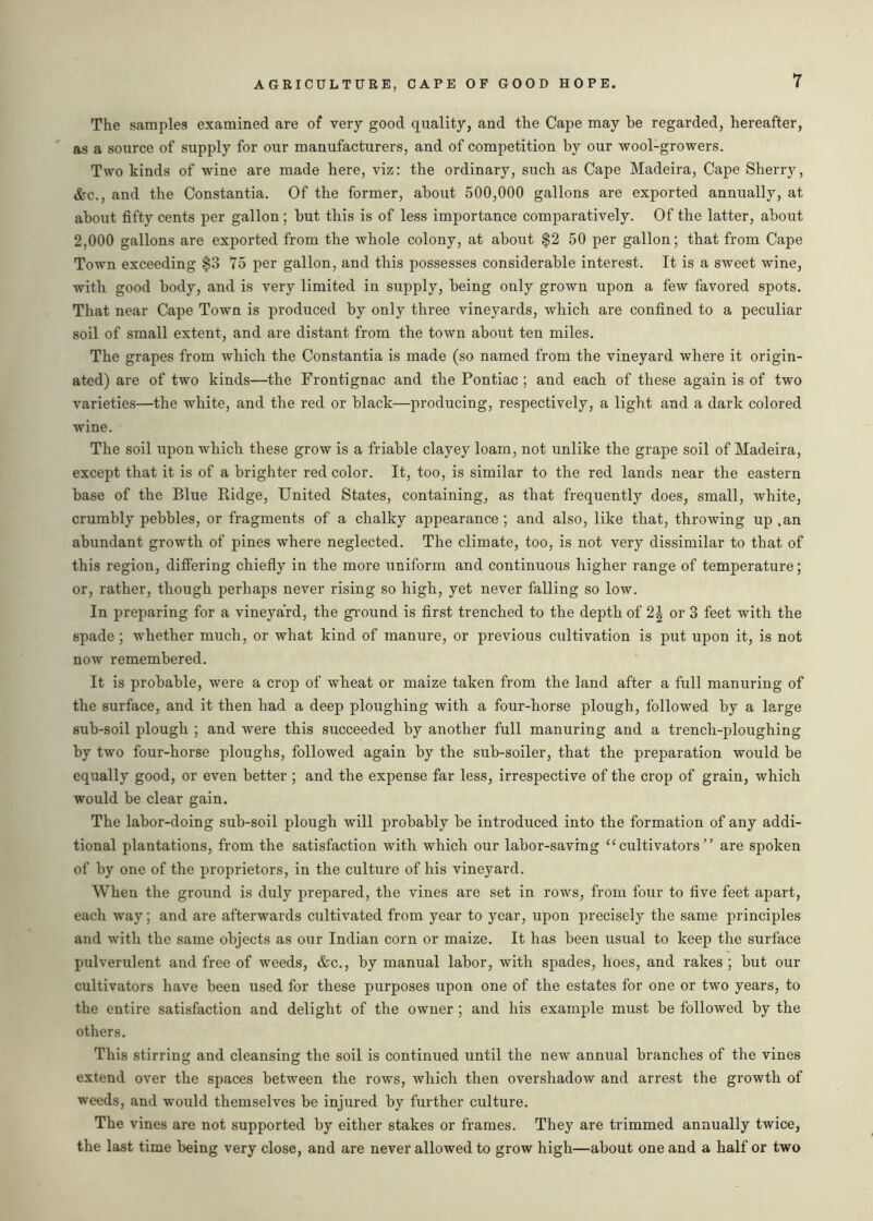 AGRICULTURE, CAPE OF GOOD HOPE. The samples examined are of very good quality, and the Cape may be regarded, hereafter, as a source of supply for our manufacturers, and of competition by our wool-growers. Two kinds of wine are made here, viz: the ordinary, such as Cape Madeira, Cape Sherry, &c., and the Constantia. Of the former, about 500,000 gallons are exported annually, at about fifty cents per gallon ; but this is of less importance comparatively. Of the latter, about 2,000 gallons are exported from the whole colony, at about $2 50 per gallon; that from Cape Town exceeding $3 75 per gallon, and this possesses considerable interest. It is a sweet wine, with good body, and is very limited in supply, being only grown upon a few favored spots. That near Cape Town is produced by only three vineyards, which are confined to a peculiar soil of small extent, and are distant from the town about ten miles. The grapes from which the Constantia is made (so named from the vineyard where it origin- ated) are of two kinds—the Frontignac and the Pontiac; and each of these again is of two varieties—the white, and the red or black—producing, respectively, a light and a dark colored wine. The soil upon which these grow is a friable clayey loam, not unlike the grape soil of Madeira, except that it is of a brighter red color. It, too, is similar to the red lands near the eastern base of the Blue Ridge, United States, containing, as that frequently does, small, white, crumbly pebbles, or fragments of a chalky appearance; and also, like that, throwing up .an abundant growth of pines where neglected. The climate, too, is not very dissimilar to that of this region, differing chiefly in the more uniform and continuous higher range of temperature; or, rather, though perhaps never rising so high, yet never falling so low. In preparing for a vineyard, the ground is first trenched to the depth of 2| or 3 feet with the spade; whether much, or what kind of manure, or previous cultivation is put upon it, is not now remembered. It is probable, were a crop of wheat or maize taken from the land after a full manuring of the surface, and it then had a deep ploughing with a four-horse plough, followed by a large sub-soil plough ; and were this succeeded by another full manuring and a trench-ploughing by two four-horse ploughs, followed again by the sub-soiler, that the preparation would be equally good, or even better ; and the expense far less, irrespective of the crop of grain, which would be clear gain. The labor-doing sub-soil plough will probably be introduced into the formation of any addi- tional plantations, from the satisfaction with which our labor-saving “ cultivators ” are spoken of by one of the proprietors, in the culture of his vineyard. When the ground is duly prepared, the vines are set in rows, from four to five feet apart, each way; and are afterwards cultivated from year to year, upon precisely the same principles and with the same objects as our Indian corn or maize. It has been usual to keep the surface pulverulent and free of weeds, &c., by manual labor, with spades, hoes, and rakes ; but our cultivators have been used for these purposes upon one of the estates for one or two years, to the entire satisfaction and delight of the owner ; and his example must be followed by the others. This stirring and cleansing the soil is continued until the new annual branches of the vines extend over the spaces between the rows, which then overshadow and arrest the growth of weeds, and would themselves be injured by further culture. The vines are not supported by either stakes or frames. They are trimmed annually twice, the last time being very close, and are never allowed to grow high—about one and a half or two