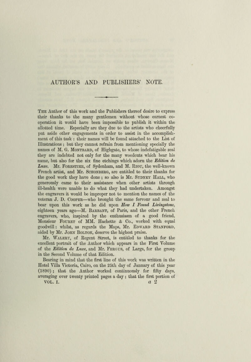 AUTHOR’S AND PUBLISHERS’ NOTE. The Author of this work and the Publishers thereof desire to express their thanks to the many gentlemen without whose earnest co- operation it would have been impossible to publish it within the allotted time. Especially are they due to the artists who cheerfully put aside other engagements in order to assist in the accomplish- ment of this task : their names will be found attached to the List of Illustrations ; but they cannot refrain from mentioning specially the names of M. Gr. Montbard, of Highgate, to whose indefatigable zeal they are indebted not only for the many woodcuts which bear his name, but also for the six fine etchings which adorn the Edition de Luxe. Mr. Forestier, of Sydenham, and M. Riou, the well-known French artist, and Mr. Schonberg, are entitled to their thanks for the good work they have done ; so also is Mr. Sydney Hall, who generously came to their assistance when other artists through ill-health were unable to do what they had undertaken. Amongst the engravers it would be improper not to mention the names of the veteran J. D. Cooper—who brought the same fervour and zeal to bear upon this work as he did upon How I Found Livingstone, eighteen years ago—M. Barbant, of Paris, and the other French engravers, who, inspired by the enthusiasm of a good friend, Monsieur Fouret of MM. Hachette & Co., worked with equal goodwill: whilst, as regards the Maps, Mr. Edward Stanford, aided by Mr. John Bolton, deserve the highest praise. Mr. Valery, of Regent Street, is entitled to thanks for the excellent portrait of the Author which appears in the First Volume of the Edition de Luxe, and Mr. Fergus, of Largs, for the group in the Second Volume of that Edition. Bearing in mind that the first line of this work was written in the Hotel Villa Victoria, Cairo, on the 25th day of January of this year (1890) ; that the Author worked continuously for fifty days, averaging over twenty printed pages a day ; that the first portion of vol. I. a 2