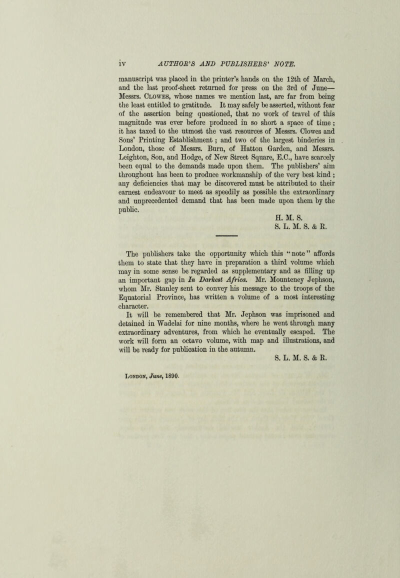 manuscript was placed in the printer’s hands on the 12th of March, and the last proof-sheet returned for press on the 3rd of June— Messrs. Clowes, whose names we mention last, are far from being the least entitled to gratitude. It may safely be asserted, without fear of the assertion being questioned, that no work of travel of this magnitude was ever before produced in so short a space of time ; it has taxed to the utmost the vast resources of Messrs. Clowes and Sons’ Printing Establishment; and two of the largest binderies in London, those of Messrs. Burn, of Hatton Garden, and Messrs. Leighton, Son, and Hodge, of New Street Square, E.C., have scarcely been equal to the demands made upon them. The publishers’ aim throughout has been to produce workmanship of the very best kind ; any deficiencies that may be discovered must be attributed to their earnest endeavour to meet as speedily as possible the extraordinary and unprecedented demand that has been made upon them by the public. H. M. S. S. L. M. S. & R. The publishers take the opportunity which this “note” affords them to state that they have in preparation a third volume which may in some sense be regarded as supplementary and as filling up an important gap in In Darkest Africa. Mr. Mounteney Jephson, whom Mr. Stanley sent to convey his message to the troops of the Equatorial Province, has written a volume of a most interesting character. It will be remembered that Mr. Jephson was imprisoned and detained in Wadelai for nine months, where he went through many extraordinary adventures, from which he eventually escaped. The work will form an octavo volume, with map and illustrations, and will be ready for publication in the autumn. S. L. M. S. & R. London, June, 1890.