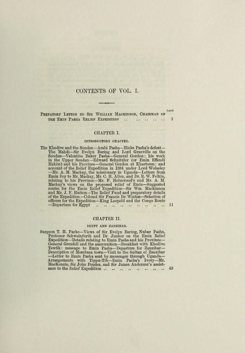 CONTENTS OF VOL. I. PAGE Prefatory Letter to Sir William Mackinnon, Chairman of the Emin Pasha Belief Expedition 1 CHAPTER I. INTRODUCTORY chapter. The Khedive and the Soudan—Arabi Pasha—Hicks Pasha’s defeat— The Mahdi—Sir Evelyn Baring and Lord Granville on the Soudan—Valentine Baker Pasha—General Gordon : his work in the Upper Soudan—Edward Schnitzler (or Emin Effendi Hakim) and his Province—General Gordon at Khartoum: and account of the Relief Expedition in 1884 under Lord Wolseley —Mr. A. M. Mackay, the missionary in Uganda—Letters from Emin Bey to Mr. Mackay, Mr. C. H. Allen, and Dr. R. W. Felkiu, relating to his Province—Mr. F. Holmwood’s and Mr. A. M. Mackay’s views on the proposed relief of Emin—Suggested routes for the Emin Relief Expedition—Sir Wm. Mackinnon and Mr. J. F. Hutton—The Relief Fund and preparatory details of the Expedition—Colonel Sir Francis De Winton—Selection of officers for the Expedition—King Leopold and the CoDgo Route —Departure for Egypt 11 CHAPTER II. EGYPT AND ZANZIBAR. Surgeon T. H. Parke—Views of Sir Evelyn Baring, Nubar Pasha, Professor Schweinfurth and Dr. Junker on the Emin Relief Expedition—Details relating to Emin Pasha and his Province— General Grenfell and the ammunition—Breakfast with Khedive Tewfik: message to Emin Pasha—Departure for Zanzibar— Description of Mombasa town—Visit to the Sultan of Zanzibar •—Letter to Emin Pasba sent by messenger through Uganda— Arrangements with Tippu-Tib—Emin Pasha’s Ivory—Mr. MacKenzie, Sir John Pender, and Sir James Anderson’s assist- ance to the Relief Expedition 49