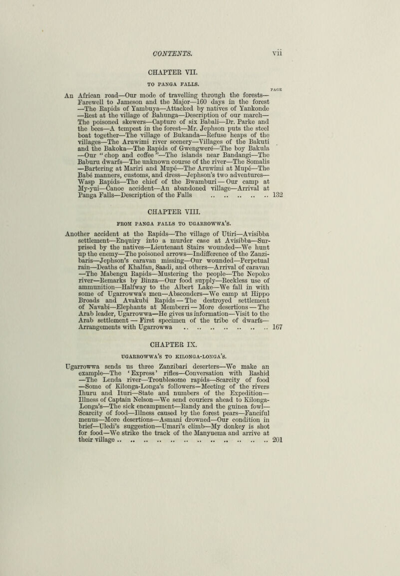 CHAPTER YH. TO PANGA FALLS. PAGE An African road—Our mode of travelling through the forests— Farewell to Jameson and the Major—160 days in the forest —The Rapids of Yambuya—Attacked by natives of Yankonde —Rest at the village of Bahunga—Description of our march— The poisoned skewers—Capture of six Babali—Dr. Parke and the bees—A tempest in the forest—Mr. Jephson puts the steel boat together—The village of Bukanda—Refuse heaps of the villages—The Aruwimi river scenery—Villages of the Bakuti and the Bakoka—The Rapids of Gwengwere—The boy Bakula —Our “ chop and coffee ”—The islands near Bandangi—The Baburu dwarfs—The unknown course of the river—The Somalis —Bartering at Mariri and Mupe—The Aruwimi at Mupe—The Babe manners, customs, and dress—Jephson’s two adventures— Wasp Rapids—The chief of the Bwamburi — Our camp at My-yui—Canoe accident—An abandoned village—Arrival at Panga Falls—Description of the Falls 182 CHAPTER VIII. FROM PANGA FALLS TO UGARROWWA’S. Another accident at the Rapids—The village of Utiri—Avisibba settlement—Enquiry into a murder case at Avisibba—Sur- prised by the natives—Lieutenant Stairs wounded—We hunt up the enemy—The poisoned arrows—Indifference of the Zanzi- baris—Jephson’s caravan missing—Our wounded—Perpetual rain—Deaths of Khalfan, Saadi, and others—Arrival of caravan —The Mabengu Rapids—Mustering the people—The Nepoko river—Remarks by Binza—Our food supply—Reckless use of ammunition—Halfway to the Albert Lake—We fall in with some of Ugarrowwa’s men—Absconders—We camp at Hippo Broads and Avakubi Rapids — The destroyed settlement of Navabi—Elephants at Memberri — More desertions — The Arab leader, Ugarrowwa—He gives us information—Visit to the Arab settlement — First specimen of the tribe of dwarfs— Arrangements with Ugarrowwa 167 CHAPTER IX. ugaerowwa’s to kilonga-longa’s. Ugarrowwa sends us three Zanzibari deserters—We make an example—The ‘ Express ’ rifles—Conversation with Rashid —The Lenda river—Troublesome rapids—Scarcity of food —Some of Kilonga-Longa’s followers—Meeting of the rivers Ihuru and Ituri—State and numbers of the Expedition— Illness of Captain Nelson—We send couriers ahead to Kilonga- Longa’s—The sick encampment—Randy and the guinea fowl— Scarcity of food—Illness caused by the forest pears—Fanciful menus—More desertions—Asmani drowned—Our condition in brief—Uledi’s suggestion—Umari’s climb—My donkey is shot for food—We strike the track of the Manyuema and arrive at their village 201