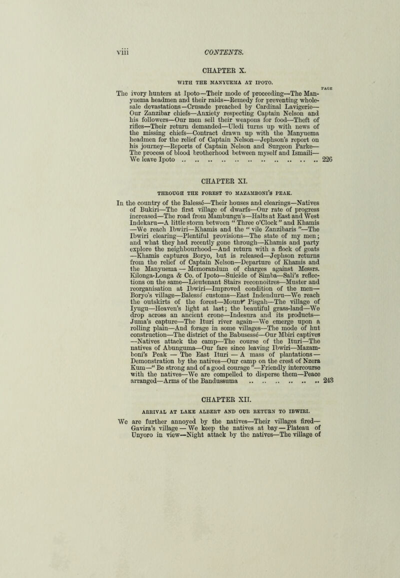 CHAPTER X. WITH THE MANYUEMA AT IPOTO. PAGE The ivory hunters at Ipoto—Their mode of proceeding—The Man- yuema headmen and their raids—Remedy for preventing whole- sale devastations—Crusade preached by Cardinal Lavigerie— Our Zanzibar chiefs—Anxiety respecting Captain Nelson and his followers—Our men sell their weapons for food—Theft of rifles—Their return demanded—Uledi turns up with news of the missing chiefs—Contract drawn up with the Manyuema headmen for the relief of Captain Nelson—Jephson’s report on his journey—Reports of Captain Nelson and Surgeon Parke— The process of blood brotherhood between myself and Ismaili— We leave Ipoto 226 CHAPTER XI. THROUGH THE FOREST TO MAZAHBONl’S PEAK. In the country of the Balesse—Their houses and clearings—Natives of Bukiri—The first village of dwarfs—Our rate of progress increased—The road from Mambungu's—Halts at East and West Indekaru—A little storm between “ Three o’Clock ” and Khamis —We reach Ibwiri—Khamis and the “vile Zanzibaris”—The Ibwiri clearing—Plentiful provisions—The state of my men; and what they had recently gone through—Khamis and party explore the neighbourhood—And return with a flock of goats —Khamis captures Boryo, but is released—Jephson returns from the relief of Captain Nelson—Departure of Khamis and the Manyuema — Memorandum of charges against Messrs. Ivilonga-Longa & Co. of Ipoto—Suicide of Simba—Sali’s reflec- tions on the same—Lieutenant Stairs reconnoitres—Muster and reorganisation at Ibwiri—Improved condition of the men— Boryo’s village—Balessi customs—East Indenduru—We reach the outskirts of the forest—Mounts Pisgah—The village of Iyugu—Heaven’s light at last; the beautiful grass-land—We drop across an ancient crone—Indesura and its products— Juma’s capture—The Ituri river again—We emerge upon a rolling plain—And forage in some villages—The mode of hut construction—The district of the Babusesse—Our Mbiri captives —Natives attack the camp—The course of the Ituri—The natives of Abunguma—Our fare since leaving Ibwiri—Mazam- boni’s Peak — The East Ituri — A mass of plantations — Demonstration by the natives—Our camp on the crest of Nzera Kum—“ Be strong and of a good courage ”—Friendly intercourse with the natives—We are compelled to disperse them—Peace arranged—Arms of the Bandussuma 243 CHAPTER XII. ARRIVAL AT LAKE ALBERT AND OUR RETURN TO IBWIRI. We are further annoyed by the natives—Their villages fired— Gavira’s village — We keep the natives at bay — Plateau of Unyoro in view—Night attack by the natives—The village of