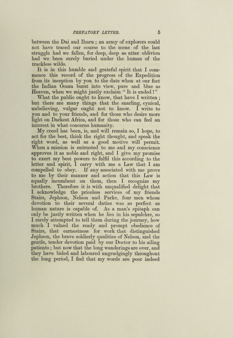 between the Dui and Ihuru ; an army of explorers could not have traced our course to the scene of the last struggle had we fallen, for deep, deep as utter oblivion had we been surely buried under the humus of the trackless wilds. It is in this humble and grateful spirit that I com- mence this record of the progress of the Expedition from its inception by you to the date when at our feet the Indian Ocean burst into view, pure and blue as Heaven, when we might justly exclaim “ It is ended ! ” What the public ought to know, that have I written ; but there are many things that the snarling, cynical, unbelieving, vulgar ought not to know. I write to you and to your friends, and for those who desire more light on Darkest Africa, and for those who can feel an interest in what concerns humanity. My creed has been, is, and will remain so, I hope, to act for the best, think the right thought, and speak the right word, as well as a good motive will permit. When a mission is entrusted to me and my conscience approves it as noble and right, and I give my promise to exert my best powers to fulfil this according to the letter and spirit, I carry with me a Law that I am compelled to obey. If any associated with me prove to me by their manner and action that this Law is equally incumbent on them, then I recognize my brothers. Therefore it is with unqualified delight that I acknowledge the priceless services of my friends Stairs, Jephson, Nelson and Parke, four men whose devotion to their several duties was as perfect as human nature is capable of. As a man’s epitaph can only be justly written when he lies in his sepulchre, so I rarely attempted to tell them during the journey, how much I valued the ready and prompt obedience of Stairs, that earnestness for work that distinguished Jephson, the brave soldierly qualities of Nelson, and the gentle, tender devotion paid by our Doctor to his ailing patients ; but now that the long wanderings are over, and they have bided and laboured ungrudgingly throughout the long period, I feel that my words are poor indeed