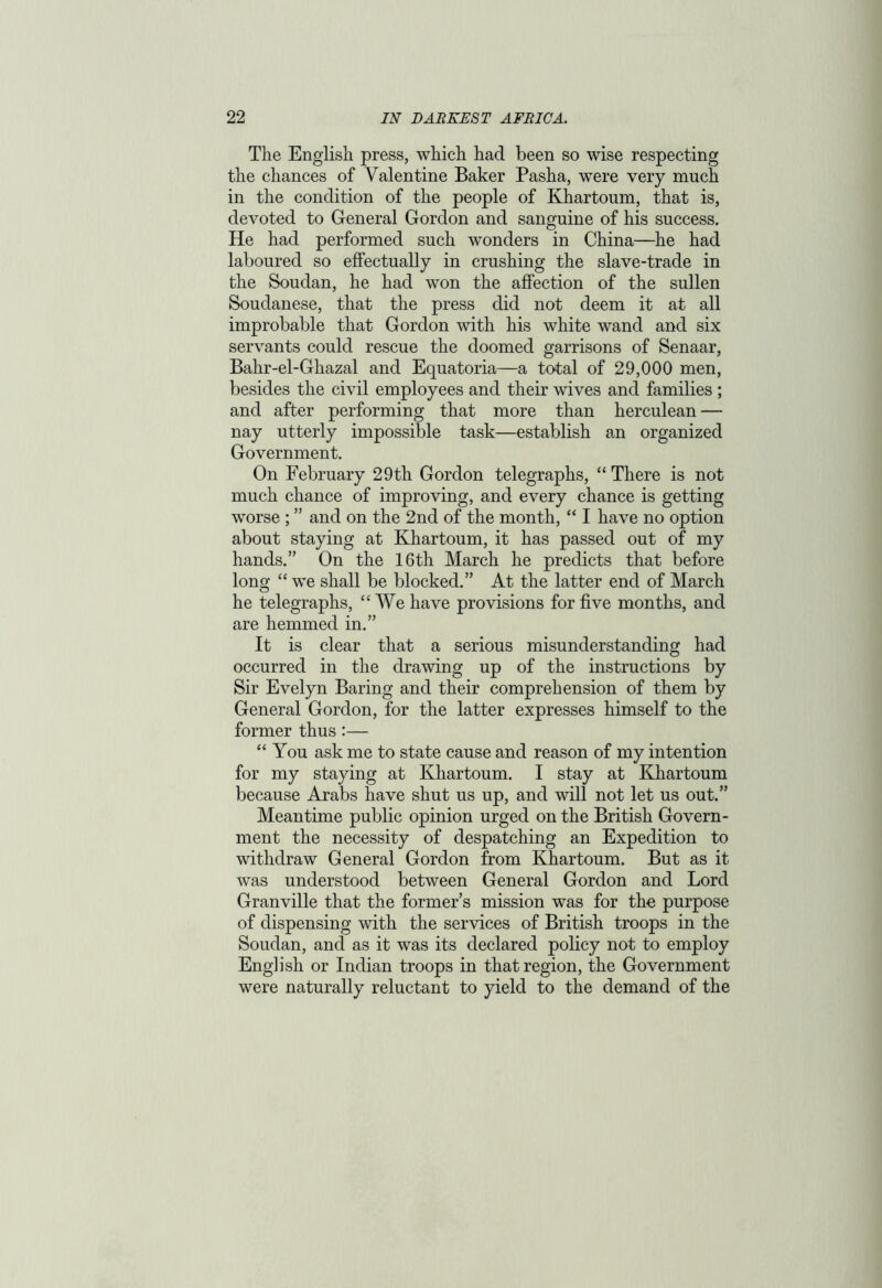 The English press, which had been so wise respecting the chances of Valentine Baker Pasha, were very much in the condition of the people of Khartoum, that is, devoted to General Gordon and sanguine of his success. He had performed such wonders in China—he had laboured so effectually in crushing the slave-trade in the Soudan, he had won the affection of the sullen Soudanese, that the press did not deem it at all improbable that Gordon with his white wand and six servants could rescue the doomed garrisons of Senaar, Bahr-el-Ghazal and Equatoria—a total of 29,000 men, besides the civil employees and their wives and families ; and after performing that more than herculean — nay utterly impossible task—establish an organized Government. On February 29th Gordon telegraphs, “ There is not much chance of improving, and every chance is getting worse ; ” and on the 2nd of the month, “ I have no option about staying at Khartoum, it has passed out of my hands.” On the 16th March he predicts that before long “ we shall be blocked.” At the latter end of March he telegraphs, “We have provisions for five months, and are hemmed in.” It is clear that a serious misunderstanding had occurred in the drawing up of the instructions by Sir Evelyn Baring and their comprehension of them by General Gordon, for the latter expresses himself to the former thus:— “You ask me to state cause and reason of my intention for my staying at Khartoum. I stay at Khartoum because Arabs have shut us up, and will not let us out.” Meantime public opinion urged on the British Govern- ment the necessity of despatching an Expedition to withdraw General Gordon from Khartoum. But as it was understood between General Gordon and Lord Granville that the former’s mission was for the purpose of dispensing with the services of British troops in the Soudan, and as it was its declared policy not to employ English or Indian troops in that region, the Government were naturally reluctant to yield to the demand of the