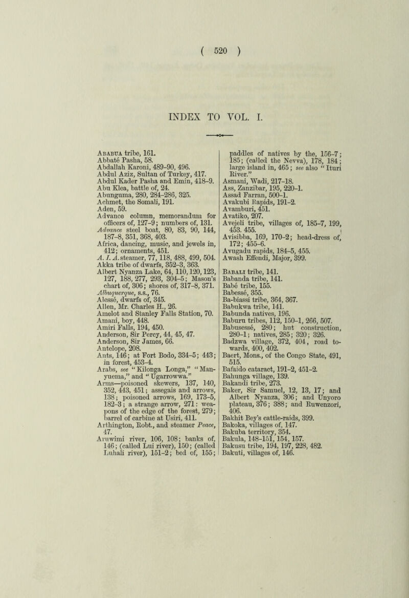 INDEX TO VOL. I. Ababtta tribe, 161. Abbate Pasha, 58. Abdallah Karoni, 489-90, 496. Abdul Aziz, Sultan of Turkey, 417. Abdul Kader Pasha and Emin, 418-9. Abu Klea, battle of, 24. Abunguma, 280, 284-286, 325. Aclnnet, the Somali, 191. Aden, 59. Advance column, memorandum for officers of, 127-9; numbers of, 131. Advance steel boat, 80, 83, 90, 144, 187-8, 351, 368, 403. Africa, dancing, music, and jewels in, 412; ornaments, 451. A. I. .A. steamer, 77, 118, 488, 499, 504. Akka tribe of dwarfs, 352-3, 363. Albert Nyanza Lake, 64, 110,120,123, 127, 188, 277, 293, 304-5; Mason’s chart of, 306; shores of, 317-8, 371. Albuquerque, s.s., 76. Alesse, dwarfs of, 345. Allen, Mr. Charles H., 26. Amelot and Stanley Falls Station, 70. Amani, boy, 448. Amiri Falls, 194, 450. Anderson, Sir Percy, 44, 45, 47. Anderson, Sir James, 66. Antelope, 208. Ants, 146; at Fort Bodo, 334-5; 443; in forest, 453-4. Arabs, see “ Kilonga Longa,” “Man- yuema,” and “Ugarrowwa.” Arms—poisoned skewers, 137, 140, 352, 443, 451; assegais and arrows, 138; poisoned arrows, 169, 173-5, 182-3; a strange arrow, 271: wea- pons of the edge of the forest, 279; barrel of carbine at Usiri, 411. Arthington, Bobt., and steamer Peace, 47. Aruwimi river, 106, 108; banks of, 146; (called Lui river), 150; (called Luhali river), 151-2; bed of, 155; paddles of natives by the, 156-7; 185; (called the Nevva), 178, 184; large island in, 465; see also “ Ituri Kiver.” Asmani, Wadi, 217-18. Ass, Zanzibar, 195, 220-1. Assad Farran, 500-1. Avakubi Rapids, 191-2. Avamburi, 451. Avatiko, 207. Avejeli tribe, villages of, 185-7, 199, 453.455. j Avisibba, 169, 170-2; head-dress of, 172; 455-6. Avugadu rapids, 184-5, 455. Awash Effendi, Major, 399. Babali tribe, 141. Babanda tribe, 141. Babe tribe, 155. Babesse, 355. Ba-biassi tribe, 364, 367. Babukwa tribe, 141. Babunda natives, 196. Baburu tribes, 112, 150-1, 266, 507. Babusesse, 280; hut construction, 280-1; natives, 285; 320; 326. Badzwa village, 372, 404, road to- wards, 400, 402. Baert, Mons., of the Congo State, 491, 515. Bafaido cataract, 191-2, 451-2. Baliunga village, 139. Bakandi tribe, 273. Baker, Sir Samuel, 12, 13, 17; and Albert Nyanza, 306; and Unyoro plateau, 376; 388; and Euwenzori, 406. Bakhit Bey’s cattle-raids, 399. Bakoka, villages of, 147. Bakuba territory, 354. Bakula, 148-151, 154, 157. Bakusu tribe, 194, 197, 228, 482. Bakuti, villages of, 146.