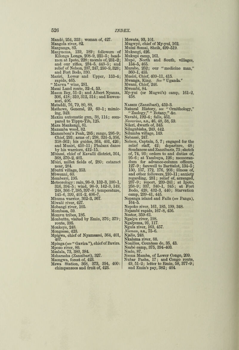 Mande, 254, 353; woman of, 427. Mangola river, 82. Manyanga, 83. Manyuema, 139, 189; followers of Kilonga Longa, 208-9, 221-5; head- men at Ipoto, 228; morals of, 231-2; and our rifles, 234-5, 443-5; aud relief of Nelson, 237,247,250-9,328; and Fort Bodo, 330. Mariri, Lower and Upper, 153-4; rapids, 465. “ Marwa ” wine, 281. Masai Land route, 32-4, 53. Mason Bey, 51-2; and Albert Nyanza, 306, 418; 310,312, 314; and Buwen- zori, 406. Mataddi, 76, 79, 80, 88. Mathews, General, 29, 60-1; mimic- ing, 349. Maxim automatic gun, 38, 114; com- pared to Tippu-Tib, 125. Maza Mankengi, 81. Mazamba wood, 82. Mazamboni’s Peak, 285; range, 286-9; Chief, 293; arms of; 298, 324-5,356, 358-362; his guides, 364, 401, 426; and Musiri, 410-11; Phalanx dance by his warriors, 412-15. Mbiassi, chief of Kavalli district, 364, 368, 370-2, 401. Mbiri, millet fields of, 280; cataract near, 284. Mbutti village, 353. Mbwenni, 60. Memberri, 195. Meteorology: rain, 98-9, 152-3, 180-1, 316, 394-5; wind, 98-9, 142-3,149, 248, 366-7,385,397-8; temperature, 145-6, 399, 401-2, 406-7. Mhuma warrior, 362-3, 367. Miwale river, 427. Mobangi river, 105. Mombasa, 59. Momvu tribes, 186. Monbuttu, visited by Emin, 376; 379; route, 395. Monkeys, 248. Mongoose, 423. Mpigwa, chief of Nyamsassi, 364, 401, 407. Mpinga (see “ Gavira ”), chief of Bavira. Mpozo river, 80. Msalala, 73, 380, 384. Msharasha (Zanzibari), 327. Msongwa, forest of, 423. Mswa Station, 368, 373, 394, 400: chimpanzees and fruit of, 423. Mswata, 93,101. Mugwye, chief of My-yui, 162. Muini Somai, Sheik, 499-519. Mukangi, 426. Mukupi camp, 161. Mupe, North and South, villages, 154-5, 465. Murabo, 252; our “medicine man,” 360-1, 455. Musiri, Chief, 409-11, 415. Mwanga, King. See “ Uganda.” Mwani, Chief, 246. Mwembi, 84. My-yui (or Mugwe’s) camp, 161-2, 458. Nassib (Zanzibari), 452-3. Natural History, see “ Ornithology,” “ Zoology,” “ Botany,” &c. Navabi, 192^; falls, 451. Navarino, s.s., 46, 48, 58, 59. Nderi, dwarfs of, 345. Ndugubisha, 249, 442. Ndurnba village, 149. Nebasse, 247. Nelson, Captain, 5, 7; engaged for the relief staff, 42; departure, 48; Soudanese and Zanzibaris, 73; sketch of, 74, 93; orders to and duties of, 95-6; at Yambuya, 126; memoran- dum for advance-column officers, 127-9; farewell to Barttelot, 134-5; 150, 157, 172, 176, 203; illness of, and other followers, 210-11; anxiety regarding, 231; relief of, arranged, 237-9; report, 239-241; at Ipoto, 258-9; 337, 340-1, 345; at Fort Bodo, 428, 432-3, 440; Starvation camp, 239^1, 445. Nepanga island and Falls (see Panga), 164-5. Nepoko river, 161, 185, 199, 348. Nejambi rapids, 167-8, 456. Nestor, 359-61. Ngaiyu river, 198. Ngalyema, 91, 117. Ngula river, 163, 457. Nieman, s.s., 75-6. Njalis, 248. Nkalama river, 88. Noailles, Countess de, 35, 43. Nsabe camp, 375, 394-403. Nselo, 87. Nsona Mamba, of Lower Congo, 209. Nubar Pasha, 17; and Congo route, 49, 51-2; letter to Emin, 58, 377-9; and Emin’s pay, 382; 404.