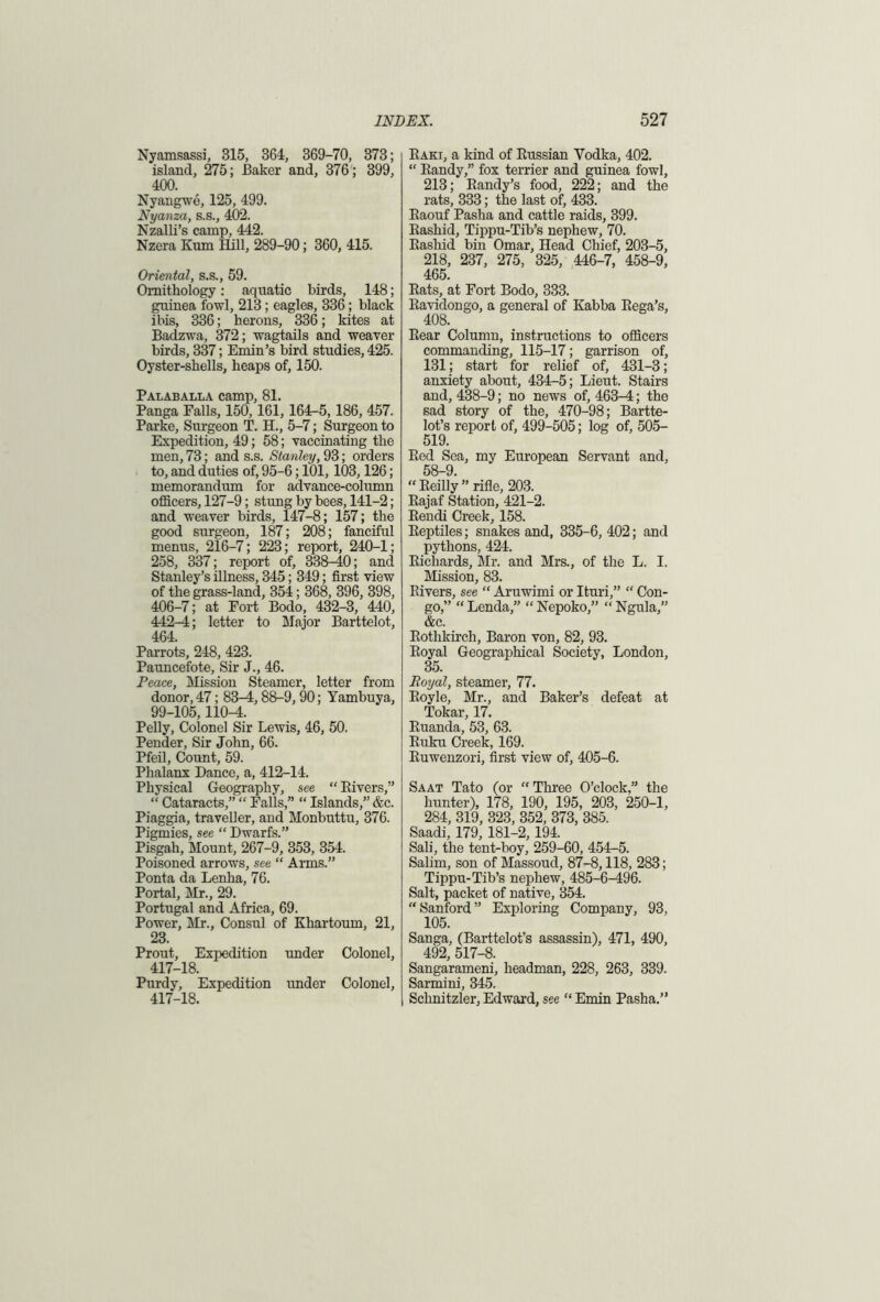 Nyamsassi, 315, 364, 369-70, 373; island, 275; Baker and, 376 ; 399, 400. Nyangwe, 125, 499. Nyanza, s.s., 402. Nzalli’s camp, 442. Nzera Kum Hill, 289-90; 360, 415. Oriental, s.s., 59. Ornithology: aquatic birds, 148; guinea fowl, 213; eagles, 336; black ibis, 336; herons, 336; kites at Badzwa, 372; wagtails and weaver birds, 337; Emin’s bird studies, 425. Oyster-shells, heaps of, 150. Palaballa camp, 81. Panga Falls, 150, 161, 164-5, 186, 457. Parke, Surgeon T. H., 5-7; Surgeon to Expedition, 49; 58; vaccinating the men, 73; and s.s. Stanley, 93; orders to, and duties of, 95-6; 101,103,126; memorandum for advance-column officers, 127-9; stung by bees, 141-2; and weaver birds, 147-8; 157; the good surgeon, 187; 208; fanciful menus, 216—7; 223; report, 240-1; 258, 337; report of, 338-40; and Stanley’s illness, 345; 349; first view of the grass-land, 354; 368, 396, 398, 406-7; at Fort Bodo, 432-3, 440, 442-4; letter to Major Barttelot, 464. Parrots, 248, 423. Pauncefote, Sir J., 46. Peace, Mission Steamer, letter from donor, 47; 83^4, 88-9, 90; Tambuya, 99-105,110^1. Pelly, Colonel Sir Lewis, 46, 50. Pender, Sir John, 66. Pfeil, Count, 59. Phalanx Dance, a, 412-14. Physical Geography, see “ Kivers,” “ Cataracts,” “ Falls,” “ Islands,” &c. Piaggia, traveller, and Monbuttu, 376. Pigmies, see “ Dwarfs.” Pisgah, Mount, 267-9, 353, 354. Poisoned arrows, see “ Arms.” Ponta da Lenha, 76. Portal, Mr., 29. Portugal and Africa, 69. Power, Mr., Consul of Khartoum, 21, 23. Prout, Expedition under Colonel, 417-18. Purdy, Expedition under Colonel, 417-18. Baki, a kind of Eussian Vodka, 402. “ Eandy,” fox terrier and guinea fowl, 213; Eandy’s food, 222; and the rats, 333; the last of, 433. Eaouf Pasha and cattle raids, 399. Eashid, Tippu-Tib’s nephew, 70. Eashid bin Omar, Head Chief, 203-5, 218, 237, 275, 325, 446-7, 458-9, 465. Eats, at Fort Bodo, 333. Eavidongo, a general of Kabba Eega’s, 408. Eear Column, instructions to officers commanding, 115-17; garrison of, 131; start for relief of, 431-3; anxiety about, 434-5; Lieut. Stairs and, 438-9; no news of, 463-4; the sad story of the, 470-98; Bartte- lot’s report of, 499-505; log of, SOS- 519. Eed Sea, my European Servant and, 58-9. “Eeilly” rifle, 203. Eajaf Station, 421-2. Eendi Creek, 158. Eeptiles; snakes and, 335-6, 402; and pythons, 424. Eichards, Mr. and Mrs., of the L. I. Mission, 83. Kivers, see “ Aruwimi or Ituri,” “ Con- go,” “ Lenda,” “ Nepoko,” “ Ngula,” &c. Eothkirch, Baron von, 82, 93. Eoyal Geographical Society, London, 35. Royal, steamer, 77. Eoyle, Mr., and Baker’s defeat at Tokar, 17. Euanda, 53, 63. Kuku Creek, 169. Euwenzori, first view of, 405-6. Saat Tato (or “ Three O’clock,” the hunter), 178, 190, 195, 203, 250-1, 284, 319, 323, 352, 373, 385. Saadi, 179, 181-2,194. Sali, the tent-boy, 259-60, 454-5. Salim, son of Massoud, 87-8,118, 283; Tippu-Tib’s nephew, 485-6-496. Salt, packet of native, 354. “ Sanford ” Exploring Company, 93, 105. Sanga, (Barttelot’s assassin), 471, 490, 492, 517-8. Sangarameni, headman, 228, 263, 339. Sarmini, 345. Schnitzler, Edward, see “ Emin Pasha.”