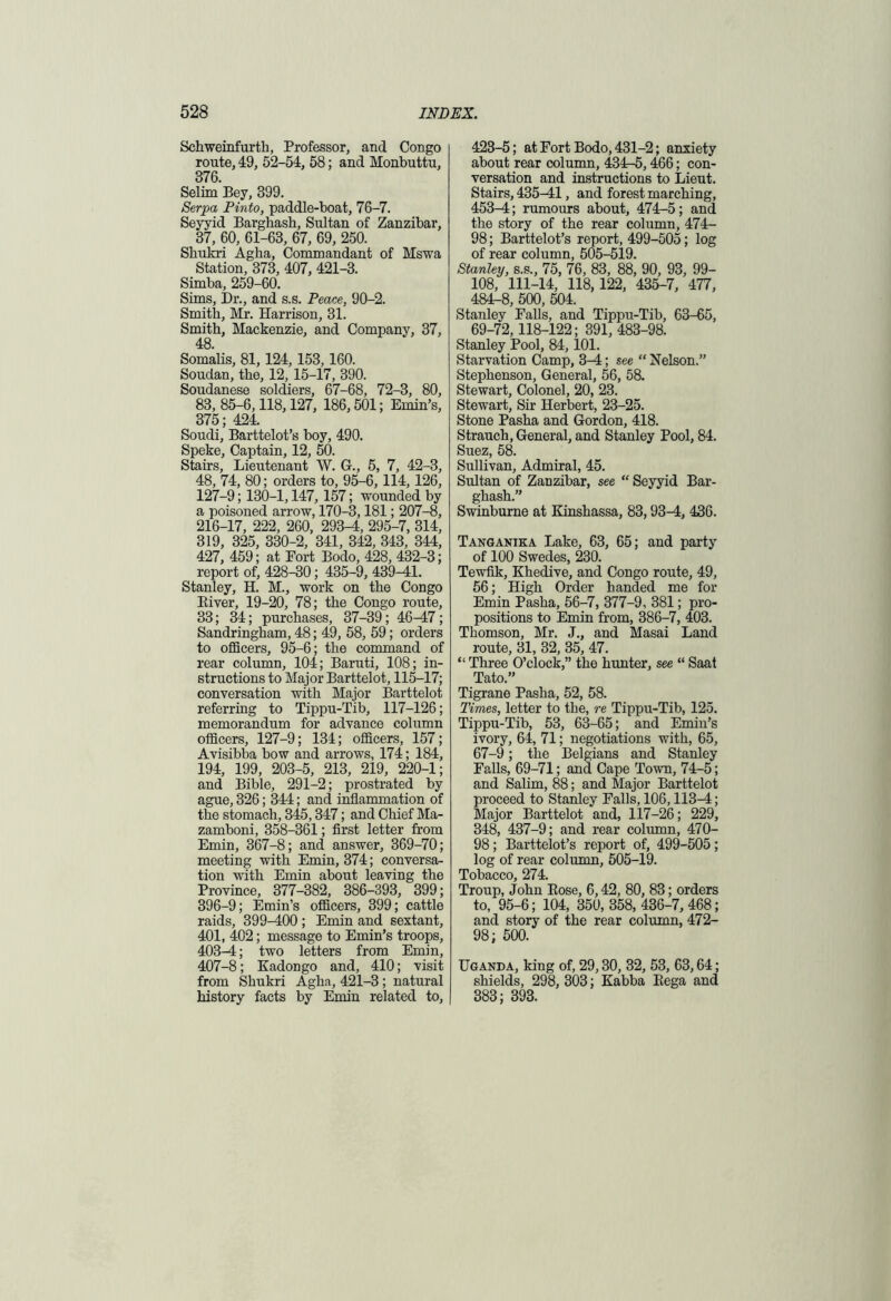 Schweinfurth, Professor, and Congo route, 49, 52-54, 58; and Monbuttu, 376. Selim Bey, 399. Serpa Pinto, paddle-boat, 76-7. Seyyid Barghash, Sultan of Zanzibar, 37, 60, 61-63, 67, 69, 250. Shukri Agha, Commandant of Mswa Station, 373, 407, 421-3. Simba, 259-60. Sims, Dr., and s.s. Peace, 90-2. Smith, Mr. Harrison, 31. Smith, Mackenzie, and Company, 37, 48. Somalis, 81,124,153,160. Soudan, the, 12, 15-17, 390. Soudanese soldiers, 67-68, 72-3, 80, 83, 85-6,118,127, 186,501; Emin’s, 375; 424. Soudi, Barttelot’s boy, 490. Speke, Captain, 12, 50. Stairs, Lieutenant W. G., 5, 7, 42-3, 48, 74, 80; orders to, 95-6, 114, 126, 127-9; 130-1,147, 157; wounded by a poisoned arrow, 170-3,181; 207-8, 216-17, 222, 260, 293-4, 295-7, 314, 319, 325, 330-2, 341, 342, 343, 344, 427, 459; at Fort Bodo, 428, 432-3; report of, 428-30; 435-9, 439-41. Stanley, H. M., work on the Congo Biver, 19-20, 78; the Congo route, 33; 34; purchases, 37-39; 46-47; Sandringham, 48; 49, 58, 59; orders to officers, 95-6; the command of rear column, 104; Baruti, 108; in- structions to Major Barttelot, 115-17; conversation with Major Barttelot referring to Tippu-Tib, 117-126; memorandum for advance column officers, 127-9; 134; officers, 157; Avisibba bow and arrows, 174; 184, 194, 199, 203-5, 213, 219, 220-1; and Bible, 291-2; prostrated by ague, 326; 344; and inflammation of the stomach, 345,347; and Chief Ma- zamboni, 358-361; first letter from Emin, 367-8; and answer, 369-70; meeting with Emin, 374; conversa- tion with Emin about leaving the Province, 377-382, 386-393, 399; 396-9; Emin’s officers, 399; cattle raids, 399-400 ; Emin and sextant, 401, 402; message to Emin’s troops, 403^4; two letters from Emin, 407-8; Kadongo and, 410; visit from Shukri Agha, 421-3 ; natural history facts by Emin related to, 423-5; at Fort Bodo, 431-2; anxiety about rear column, 434-5, 466; con- versation and instructions to Lieut. Stairs, 435-41, and forest marching, 453-4; rumours about, 474-5; and the story of the rear column, 474- 98; Barttelot’s report, 499-505; log of rear column, 505-519. Stanley, s.s., 75, 76, 83, 88, 90, 93, 99- 108, 111-14, 118,122, 435-7, 477, 484-8, 500, 504. Stanley Falls, and Tippu-Tib, 63-65, 69-72,118-122; 391, 483-98. Stanley Pool, 84,101. Starvation Camp, 3-4; see “ Nelson.” Stephenson, General, 56, 58. Stewart, Colonel, 20, 23. Stewart, Sir Herbert, 23-25. Stone Pasha and Gordon, 418. Strauch, General, and Stanley Pool, 84. Suez, 58. Sullivan, Admiral, 45. Sultan of Zanzibar, see “Seyyid Bar- ghash.” Swinburne at Kinshassa, 83,93-4, 436. Tanganika Lake, 63, 65; and party of 100 Swedes, 230. Tewfik, Khedive, and Congo route, 49, 56; High Order handed me for Emin Pasha, 56-7, 377-9, 381; pro- positions to Emin from, 386-7, 403. Thomson, Mr. J., and Masai Land route, 31, 32, 35, 47. “ Three O’clock,” the hunter, see “ Saat Tato.” Tigrane Pasha, 52, 58. Times, letter to the, re Tippu-Tib, 125. Tippu-Tib, 53, 63—65; and Emin’s ivory, 64, 71; negotiations with, 65, 67-9; the Belgians and Stanley Falls, 69-71; and Cape Town, 74-5; and Salim, 88; and Major Barttelot proceed to Stanley Falls, 106,113^; Major Barttelot and, 117-26; 229, 348, 437-9; and rear column, 470- 98 ; Barttelot’s report of, 499-505 ; log of rear column, 505-19. Tobacco, 274. Troup, John Eose, 6,42, 80, 83; orders to, 95-6; 104, 350, 358, 436-7, 468; and story of the rear column, 472- 98; 500. Uganda, king of, 29,30, 32, 53, 63,64; shields, 298, 303; Kabba Eega and 383; 393.