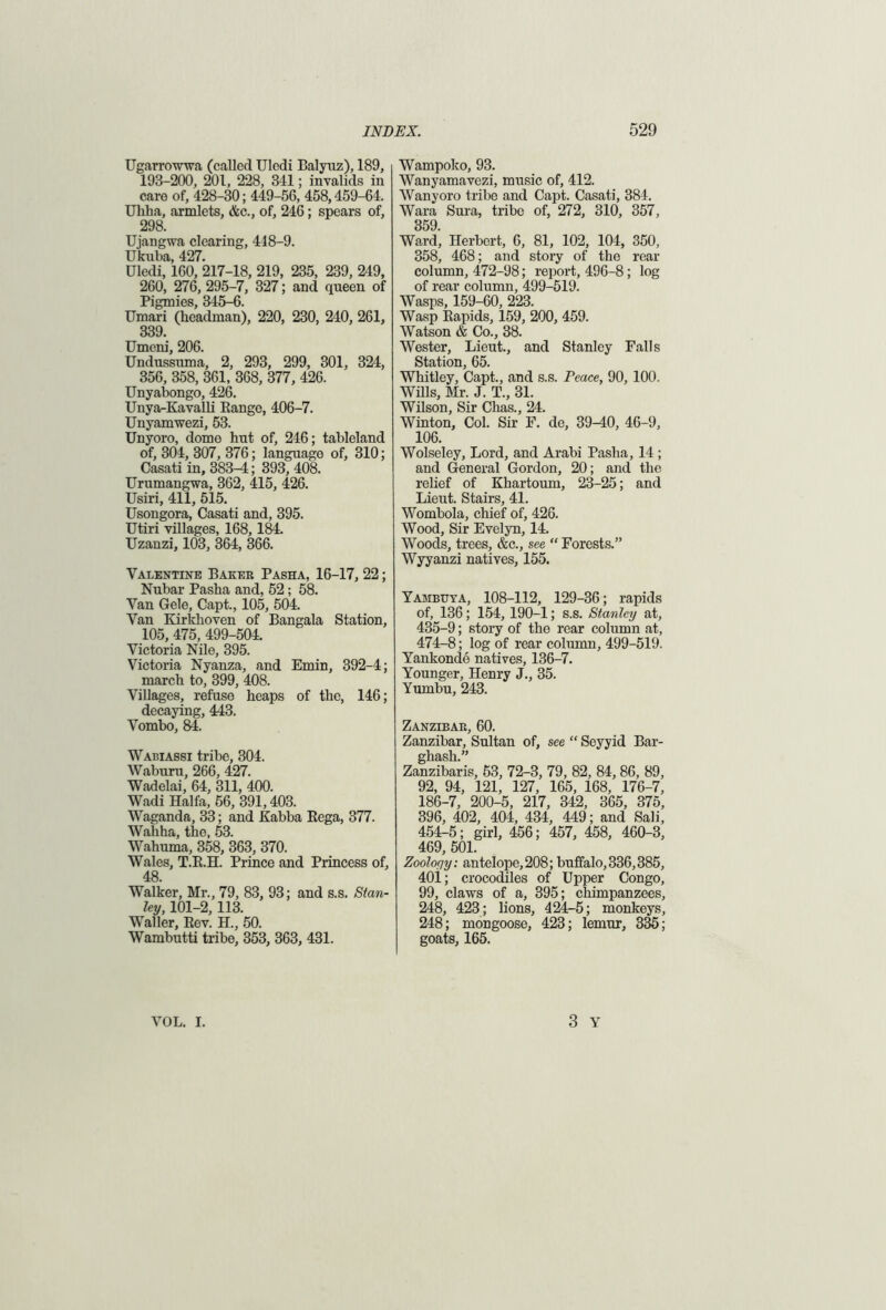Ugarrowwa (called Uledi Balyuz), 189, 193-200, 201, 228, 341; invalids in care of, 428-30; 449-56, 458,459-64. Uhha, armlets, &c., of, 246; spears of, 298. Ujangwa clearing, 418-9. Ukuba, 427. Uledi, 160, 217-18, 219, 235, 239, 249, 260, 276, 295-7, 327; and queen of Pigmies, 345-6. Umari (headman), 220, 230, 240, 261, 339. Umeni, 206. Undussnma, 2, 293, 299, 301, 324, 356, 358, 361, 368, 377, 426. Unyabongo, 426. Unya-Kavalli Eange, 406-7. Unyam wezi, 53. Unyoro, dome hnt of, 246; tableland of, 304, 307, 376; language of, 310; Casati in, 383^; 393, 408. Urumangwa, 362, 415, 426. Usiri, 411, 515. Usongora, Casati and, 395. Utiri villages, 168,184. Uzanzi, 103, 364, 366. Valentine Baker Pasha, 16-17, 22; Nubar Pasha and, 52; 58. Van Gele, Capt., 105, 504. Van Kirkhoven of Bangala Station, 105, 475, 499-504. Victoria Nile, 395. Victoria Nyanza, and Emin, 392-4; march to, 399, 408. Villages, refuse heaps of the, 146; decaying, 443. Vombo, 84. Wabiassi tribe, 304. Waburu, 266, 427. Wadelai, 64, 311, 400. Wadi Haifa, 56, 391,403. Waganda, 33; and Kabba Rega, 377. Wahha, the, 53. Wahuma, 358, 363, 370. Wales, T.B.H. Prince and Princess of, 48. Walker, Mr., 79, 83, 93; and s.s. Stan- ley, 101-2, 113. WTaller, Rev. H., 50. Wambutti tribe, 353, 363, 431. Wampoko, 93. Wanyamavezi, music of, 412. Wanyoro tribe and Capt. Casati, 384. Wara Sura, tribe of, 272, 310, 357, 359 Ward’, Herbert, 6, 81, 102, 104, 350, 358, 468; and story of the rear column, 472-98; report, 496-8; log of rear column, 499-519. Wasps, 159-60, 223. Wasp Rapids, 159, 200, 459. Watson & Co., 38. Wester, Lieut., and Stanley Falls Station, 65. Whitley, Capt., and s.s. Peace, 90, 100. Wills, Mr. J. T., 31. Wilson, Sir Chas., 24. Winton, Col. Sir F. de, 39-40, 46-9, 106. Wolseley, Lord, and Arabi Pasha, 14; and General Gordon, 20; and the relief of Khartoum, 23-25; and Lieut. Stairs, 41. Wombola, chief of, 426. Wood, Sir Evelyn, 14. Woods, trees, &c., see “ Forests.” Wyyanzi natives, 155. Yambuya, 108-112, 129-36; rapids of, 136; 154, 190-1; s.s. Stanley at, 435-9; story of the rear column at, 474-8; log of rear column, 499-519. Yankonde natives, 136-7. Younger, Henry J., 35. Yumbu, 243. Zanzibar, 60. Zanzibar, Sultan of, see “ Soyyid Bar- ghash.” Zanzibaris, 63, 72-3, 79, 82, 84, 86, 89, 92, 94, 121, 127, 165, 168, 176-7, 186-7, 200-5, 217, 342, 365, 375, 396, 402, 404, 434, 449; and Sali, 454-5; girl, 456; 457, 458, 460-3, 469, 501. Zoology: antelope,208; buffalo,336,385, 40i; crocodiles of Upper Congo, 99, claws of a, 395; chimpanzees, 248, 423; lions, 424-5; monkeys, 248; mongoose, 423; lemur, 335; goats, 165. 3 Y VOL. I.