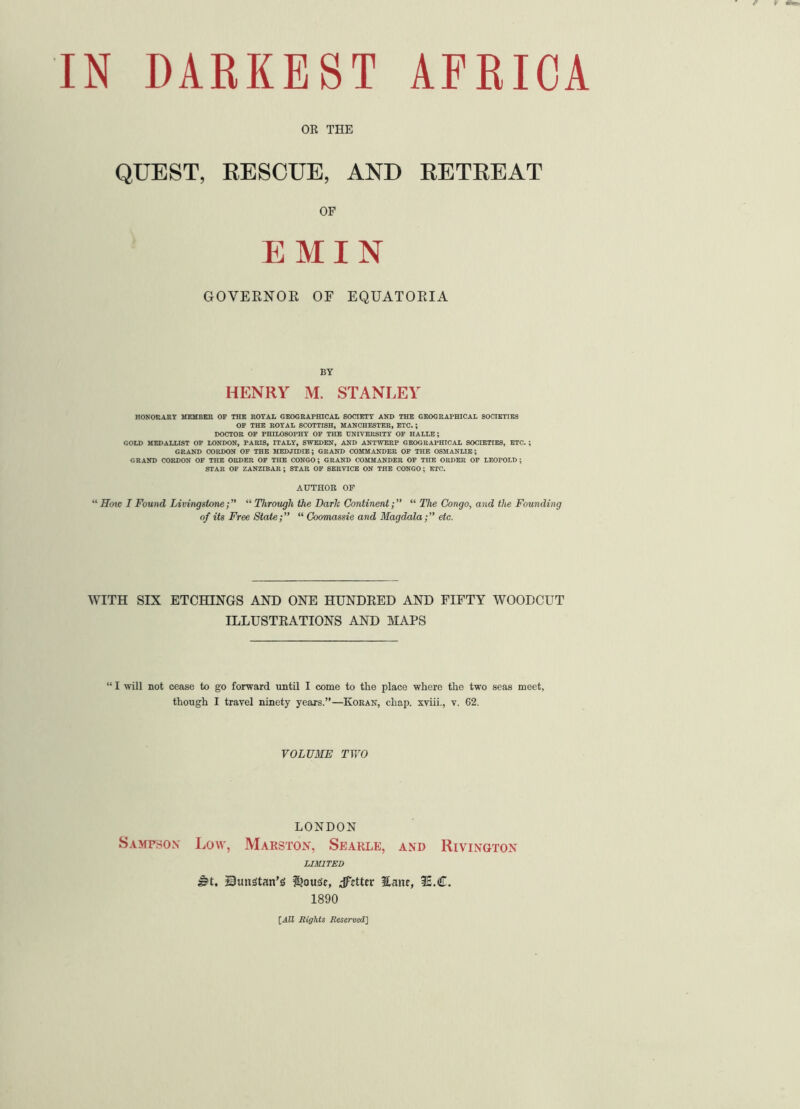 OR THE QUEST, RESCUE, AND RETREAT OF EMIN GOVERNOR OF EQUATORIA BY HENRY M. STANLEY HONORABY MEMBER OF THE ROYAL GEOGRAPHICAL SOCIETY AND THE GEOGRAPHICAL SOCIETIES OF THE ROYAL SCOTTISH, MANCHESTER, ETC. ; DOCTOR OF PHILOSOPHY OF THE UNIVERSITY OF HALLE; GOLD MEDALLIST OF LONDON, PARIS, ITALY, SWEDEN, AND ANTWERP GEOGRAPHICAL SOCIETIES, ETC. ; GRAND CORDON OF THE MEDJIDIE ; GRAND COMMANDER OF THE OSMANLIE; GRAND CORDON OF THE ORDER OF THE CONGO; GRAND COMMANDER OF THE ORDER OF LEOPOLD; STAR OF ZANZIBAR ; STAR OF SERVICE ON THE CONGO; ETC. AUTHOR OF “Soic I Found Livingstone; ‘■'•Through the Darh Continent;” “ The Congo, and the Founding of its Free State;’’ “ Coomassie and Magdala;’’ etc. WITH SIX ETCHINGS AND ONE HUNDRED AND FIFTY WOODCUT ILLUSTRATIONS AND MAPS “ I will not cease to go forward until I come to the place where the two seas meet, though I travel ninety years.”—Koran, chap, xviii., v. 62. VOLUME TWO LONDON Sampson Low, Marston, Searle, and Rivington LIMITED s5t. Sunstan’s $>ou3e, dFcttcr Eanc, 3£.C. 1890 [All Rights Reserved]