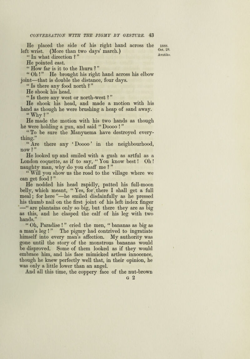 He placed the side of his right hand across the left wrist. (More than two days’ march.) “ In what direction ? ” He pointed east. “ How far is it to the Ihuru ? ” “ Oh ! ” He brought his right hand across his elbow joint—that is double the distance, four days. “ Is there any food north ? ” He shook his head. “ Is there any west or north-west ? ” He shook his head, and made a motion with his hand as though he were brushing a heap of sand away. “Why?” He made the motion with his two hands as though he were holding a gun, and said “ Doooo ! ” “To be sure the Manyuema have destroyed every- thing.” “ Are there any £ Doooo ’ in the neighbourhood, now ? ” He looked up and smiled with a gush as artful as a London coquette, as if to say, “You know best! Oh ! naughty man, why do you chaff me ? ” “ Will you show us the road to the village where we can get food ? ” He nodded his head rapidly, patted his full-moon belly, which meant, “Yes, for',there I shall get a full meal; for here ”—he smiled disdainfully as he pressed his thumb nail on the first joint of his left index finger —“ are plantains only so big, but there they are as big as this, and he clasped the calf of his leg with two hands.” “ Oh, Paradise ! ” cried the men, “ bananas as big as a man’s leg ! ” The pigmy had contrived to ingratiate himself into every man’s affection. My authority was gone until the story of the monstrous bananas would be disproved. Some of them looked as if they would embrace him, and his face mimicked artless innocence, though he knew perfectly well that, in their opinion, he was only a little lower than an angel. And all this time, the coppery face of the nut-brown G 2 1888. Oct. 28.