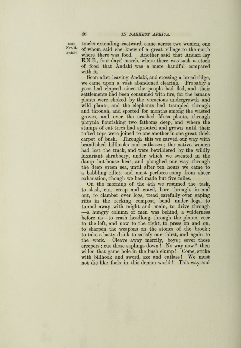 1888. Nov. 2. Andaki. tracks extending eastward came across two women, one of whom said she knew of a great village to the north where there was food. Another said that Andari lay E.N.E., four days’ march, where there was such a stock of food that Andaki was a mere handful compared with it. Soon after leaving Andaki, and crossing a broad ridge, we came upon a vast abandoned clearing. Probably a year had elapsed since the people had fled, and their settlements had been consumed with fire, for the banana plants were choked by the voracious undergrowth and wild plants, and the elephants had trampled through and through, and sported for months among the wasted groves, and over the crushed Musa plants, through phrynia flourishing two fathoms deep, and where the stumps of cut trees had sprouted and grown until their tufted tops were joined to one another in one great thick carpet of bush. Through this we carved our way with brandished billhooks and cutlasses ; the native women had lost the track, and were bewildered by the wildly luxuriant shrubbery, under which we sweated in the damp hot-house heat, and ploughed our way through the deep green sea, until after ten hours we came to a babbling rillet, and must perforce camp from sheer exhaustion, though we had made but five miles. On the morning of the 4th we resumed the task, to slash, cut, creep and crawl, bore through, in and out, to clamber over logs, tread carefully over gaping rifts in the reeking compost, bend under logs, to tunnel away with might and main, to drive through —a hungry column of men was behind, a wilderness before us—to crash headlong through the plants, veer to the left, and now to the right, to press on and on, to sharpen the weapons on the stones of the brook; to take a hasty drink to satisfy our thirst, and again to the work. Cleave away merrily, boys ; sever those creepers ; cut those saplings down ! No way now ? then widen that game hole in the bush clump ! Come, strike with billhook and sword, axe and cutlass! We must not die like fools in this demon world ! This way and