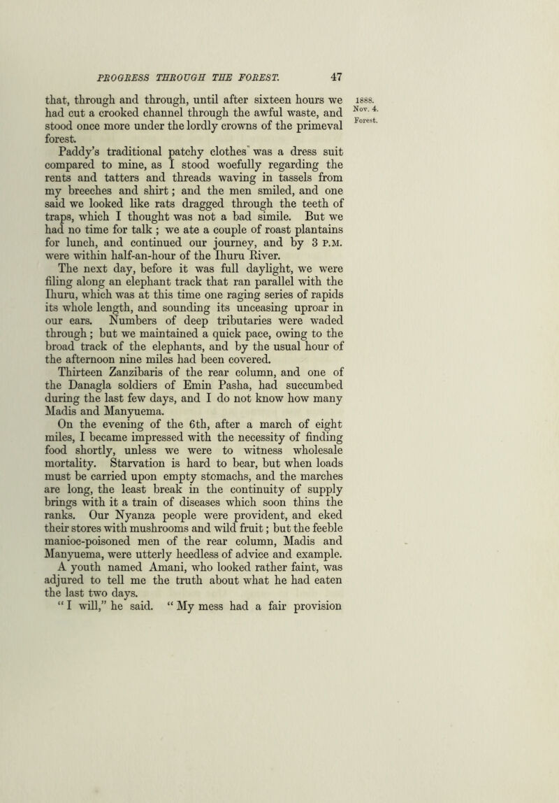 that, through and through, until after sixteen hours we had cut a crooked channel through the awful waste, and stood once more under the lordly crowns of the primeval forest. Paddy’s traditional patchy clothes was a dress suit compared to mine, as I stood woefully regarding the rents and tatters and threads waving in tassels from my breeches and shirt; and the men smiled, and one said we looked like rats dragged through the teeth of traps, which I thought was not a bad simile. But we had no time for talk ; we ate a couple of roast plantains for lunch, and continued our journey, and by 3 P.M. were within half-an-hour of the Ihuru River. The next day, before it was full daylight, we were filing along an elephant track that ran parallel with the Ihuru, which was at this time one raging series of rapids its whole length, and sounding its unceasing uproar in our ears. Numbers of deep tributaries were waded through ; but we maintained a quick pace, owing to the broad track of the elephants, and by the usual hour of the afternoon nine miles had been covered. Thirteen Zanzibaris of the rear column, and one of the Danagla soldiers of Emin Pasha, had succumbed during the last few days, and I do not know how many Madis and Manyuema. On the evening of the 6th, after a march of eight miles, I became impressed with the necessity of finding food shortly, unless we were to witness wholesale mortality. Starvation is hard to bear, but when loads must be carried upon empty stomachs, and the marches are long, the least break in the continuity of supply brings with it a train of diseases which soon thins the ranks. Our Nyanza people were provident, and eked their stores with mushrooms and wild fruit; but the feeble manioc-poisoned men of the rear column, Madis and Manyuema, were utterly heedless of advice and example. A youth named Amani, who looked rather faint, was adjured to tell me the truth about what he had eaten the last two days. “ I will,” he said. “ My mess had a fair provision 1888. Nov. 4.