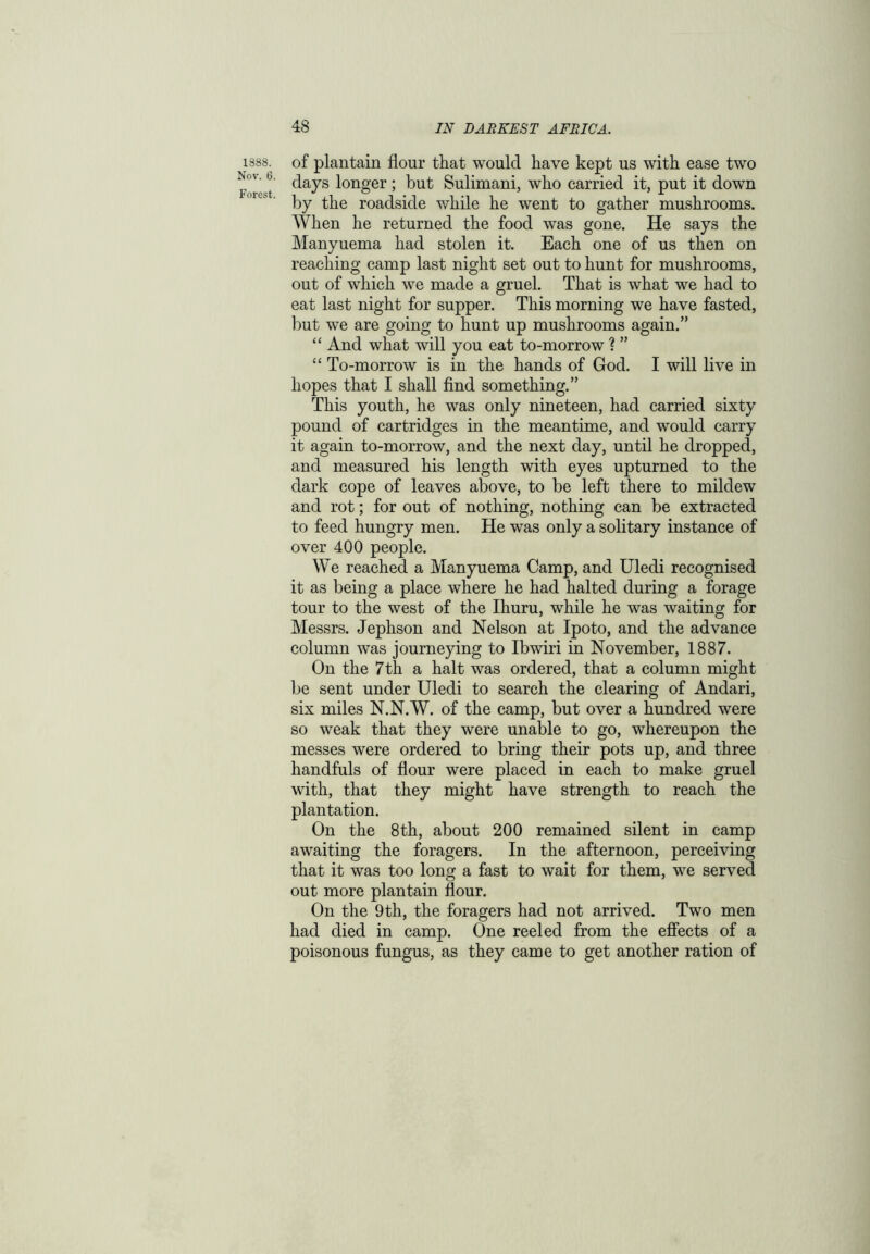 1888. Nov. 6. Forest. of plantain flour that would have kept us with ease two days longer; but Sulimani, who carried it, put it down by the roadside while he went to gather mushrooms. When he returned the food was gone. He says the Manyuema had stolen it. Each one of us then on reaching camp last night set out to hunt for mushrooms, out of which we made a gruel. That is what we had to eat last night for supper. This morning we have fasted, but we are going to hunt up mushrooms again.” “ And what will you eat to-morrow ? ” “ To-morrow is in the hands of God. I will live in hopes that I shall find something.” This youth, he was only nineteen, had carried sixty pound of cartridges in the meantime, and would carry it again to-morrow, and the next day, until he dropped, and measured his length with eyes upturned to the dark cope of leaves above, to be left there to mildew and rot; for out of nothing, nothing can be extracted to feed hungry men. He was only a solitary instance of over 400 people. We reached a Manyuema Camp, and Uledi recognised it as being a place where he had halted during a forage tour to the west of the Ihuru, while he was waiting for Messrs. Jephson and Nelson at Ipoto, and the advance column was journeying to Ibwiri in November, 1887. On the 7th a halt was ordered, that a column might be sent under Uledi to search the clearing of Andari, six miles N.N.W. of the camp, but over a hundred were so weak that they were unable to go, whereupon the messes were ordered to bring their pots up, and three handfuls of flour were placed in each to make gruel with, that they might have strength to reach the plantation. On the 8th, about 200 remained silent in camp awaiting the foragers. In the afternoon, perceiving that it was too long a fast to wait for them, we served out more plantain flour. On the 9th, the foragers had not arrived. Two men had died in camp. One reeled from the effects of a poisonous fungus, as they came to get another ration of