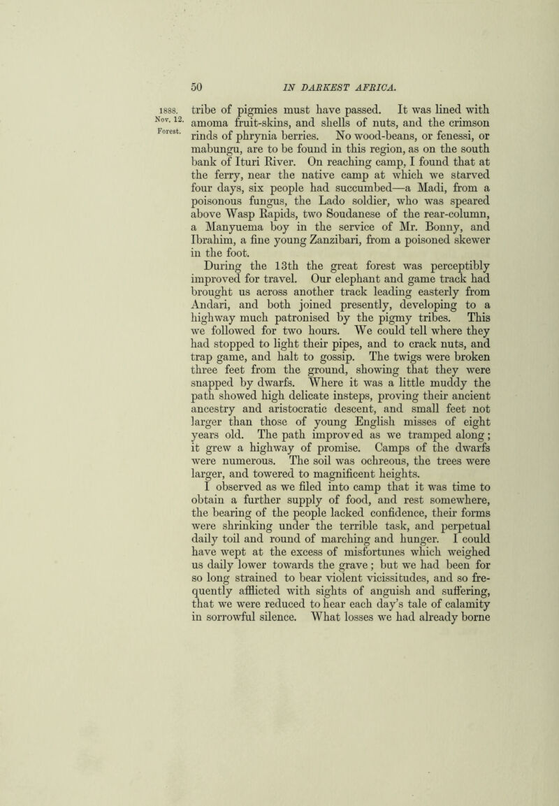 1888. Nov. 12. Forest. tribe of pigmies must have passed. It was lined with amoma fruit-skins, and shells of nuts, and the crimson rinds of phrynia berries. No wood-beans, or fenessi, or mabungu, are to be found in this region, as on the south bank of Ituri River. On reaching camp, I found that at the ferry, near the native camp at which we starved four days, six people had succumbed—a Madi, from a poisonous fungus, the Lado soldier, wrho was speared above Wasp Rapids, two Soudanese of the rear-column, a Manyuema boy in the service of Mr. Bonny, and Ibrahim, a fine young Zanzibari, from a poisoned skewer in the foot. During the 13th the great forest was perceptibly improved for travel. Our elephant and game track had brought us across another track leading easterly from Andari, and both joined presently, developing to a highway much patronised by the pigmy tribes. This we followed for two hours. We could tell where they had stopped to light their pipes, and to crack nuts, and trap game, and halt to gossip. The twigs were broken three feet from the ground, showing that they wrere snapped by dwarfs. Where it was a little muddy the path showed high delicate insteps, proving their ancient ancestry and aristocratic descent, and small feet not larger than those of young English misses of eight years old. The path improved as we tramped along; it grew a highway of promise. Camps of the dwarfs were numerous. The soil was ochreous, the trees were larger, and towered to magnificent heights. I observed as we filed into camp that it was time to obtain a further supply of food, and rest somewhere, the bearing of the people lacked confidence, their forms were shrinking under the terrible task, and perpetual daily toil and round of marching and hunger. I could have wept at the excess of misfortunes which weighed us daily lower towards the grave; but we had been for so long strained to bear violent vicissitudes, and so fre- quently afflicted with sights of anguish and suffering, that we were reduced to hear each day’s tale of calamity in sorrowful silence. What losses we had already borne