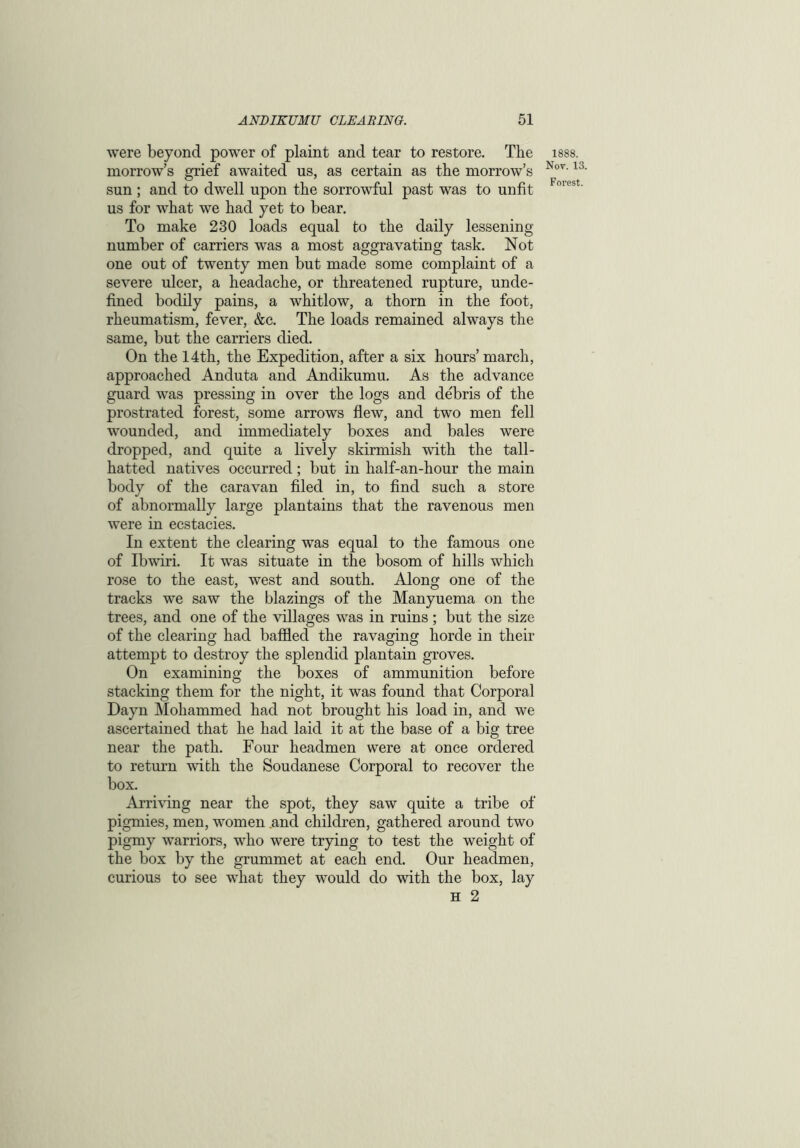 were beyond power of plaint and tear to restore. The morrow’s grief awaited us, as certain as the morrow’s sun ; and to dwell upon the sorrowful past was to unfit us for what we had yet to bear. To make 230 loads equal to the daily lessening number of carriers was a most aggravating task. Not one out of twenty men but made some complaint of a severe ulcer, a headache, or threatened rupture, unde- fined bodily pains, a whitlow, a thorn in the foot, rheumatism, fever, &c. The loads remained always the same, but the carriers died. On the 14th, the Expedition, after a six hours’ march, approached Anduta and Andikumu. As the advance guard was pressing in over the logs and debris of the prostrated forest, some arrows flew, and two men fell wounded, and immediately boxes and bales were dropped, and quite a lively skirmish with the tall- hatted natives occurred; but in half-an-hour the main body of the caravan filed in, to find such a store of abnormally large plantains that the ravenous men were in ecstacies. In extent the clearing was equal to the famous one of Ibwiri. It was situate in the bosom of hills which rose to the east, west and south. Along one of the tracks we saw the blazings of the Manyuema on the trees, and one of the villages was in ruins ; but the size of the clearing had baffled the ravaging horde in their attempt to destroy the splendid plantain groves. On examining the boxes of ammunition before stacking them for the night, it was found that Corporal Dayn Mohammed had not brought his load in, and we ascertained that he had laid it at the base of a big tree near the path. Four headmen were at once ordered to return with the Soudanese Corporal to recover the box. Arriving near the spot, they saw quite a tribe of pigmies, men, women and children, gathered around two pigmy warriors, who were trying to test the weight of the box by the grummet at each end. Our headmen, curious to see what they would do with the box, lay h 2 1888. Nov. 13.