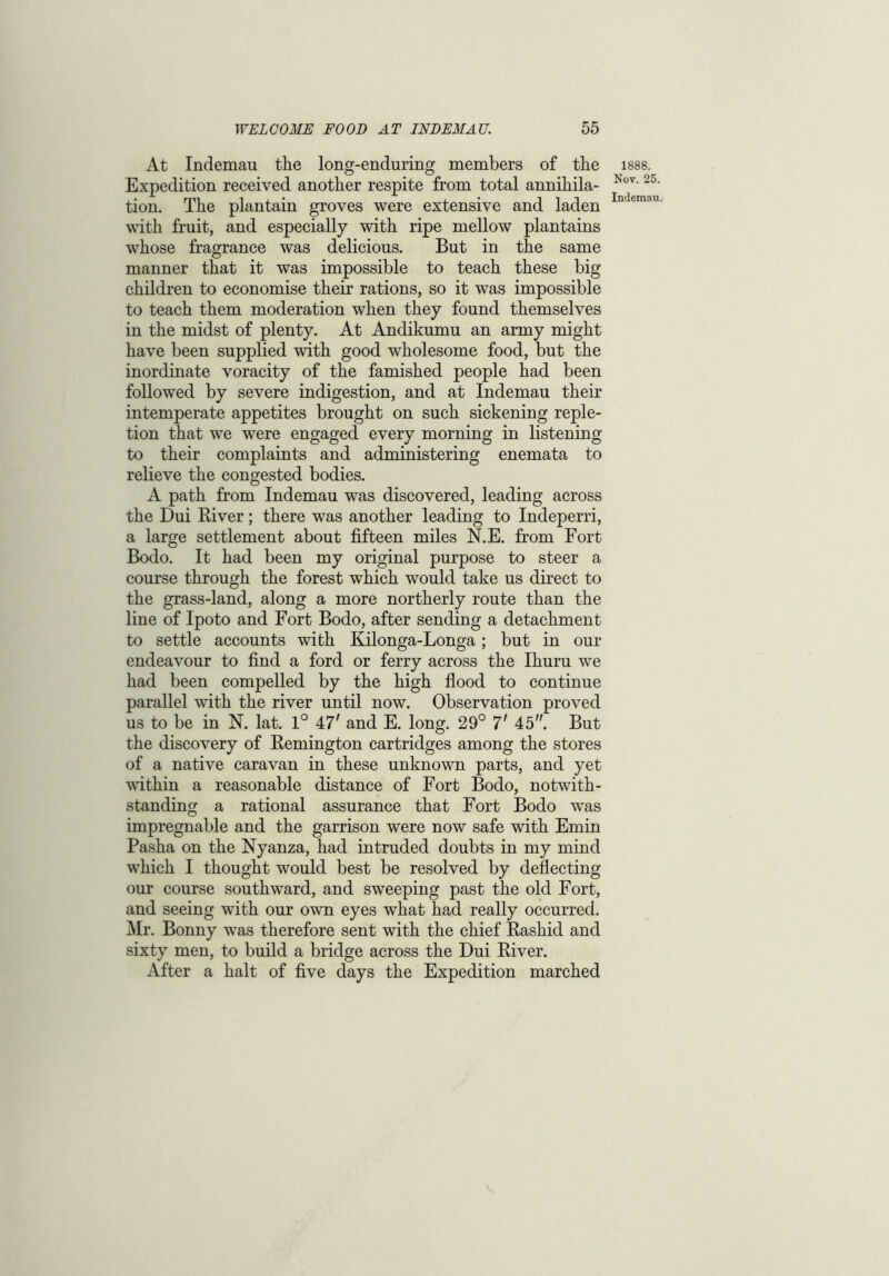 At Indemau the long-enduring members of the Expedition received another respite from total annihila- tion. The plantain groves were extensive and laden with fruit, and especially with ripe mellow plantains whose fragrance was delicious. But in the same manner that it was impossible to teach these big children to economise their rations, so it was impossible to teach them moderation when they found themselves in the midst of plenty. At Andikumu an army might have been supplied with good wholesome food, but the inordinate voracity of the famished people had been followed by severe indigestion, and at Indemau their intemperate appetites brought on such sickening reple- tion that we were engaged every morning in listening to their complaints and administering enemata to relieve the congested bodies. A path from Indemau was discovered, leading across the Dui River; there was another leading to Indeperri, a large settlement about fifteen miles N.E. from Fort Bodo. It had been my original purpose to steer a course through the forest which would take us direct to the grass-land, along a more northerly route than the line of Ipoto and Fort Bodo, after sending a detachment to settle accounts with Kilonga-Longa; but in our endeavour to find a ford or ferry across the Ihuru we had been compelled by the high flood to continue parallel with the river until now. Observation proved us to be in N. lat. 1° 47' and E. long. 29° 7' 45. But the discovery of Remington cartridges among the stores of a native caravan in these unknown parts, and yet within a reasonable distance of Fort Bodo, notwith- standing a rational assurance that Fort Bodo was impregnable and the garrison were now safe with Emin Pasha on the Nyanza, had intruded doubts in my mind which I thought would best be resolved by deflecting our course southward, and sweeping past the old Fort, and seeing with our own eyes what had really occurred. Mr. Bonny was therefore sent with the chief Rashid and sixty men, to build a bridge across the Dui River. After a halt of five days the Expedition marched 1888. Nov. 25. Indemau.