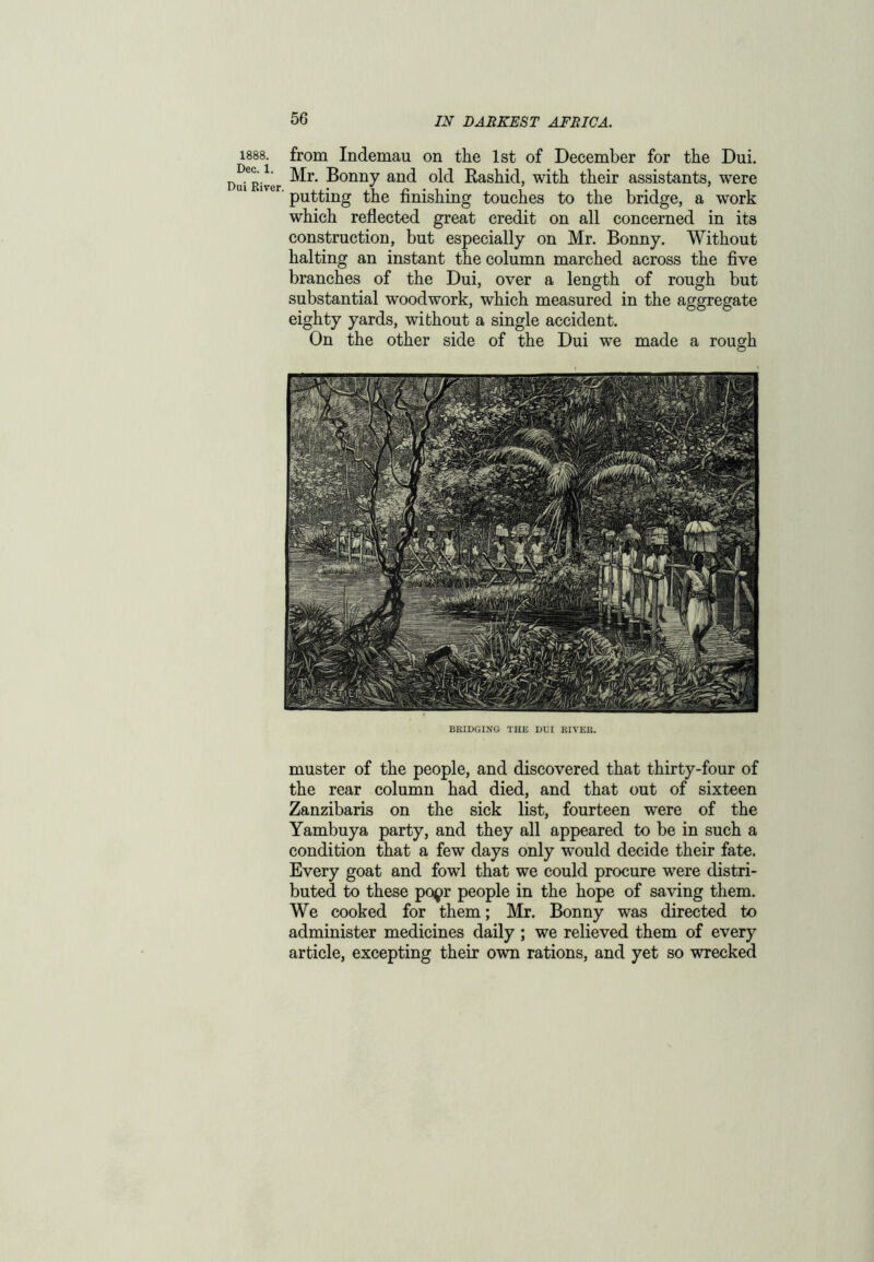 1888. from Indemau on the 1st of December for the Dui. Driver ^onuy and °ld Rashid, with their assistants, were lver' putting the finishing touches to the bridge, a work which reflected great credit on all concerned in its construction, but especially on Mr. Bonny. Without halting an instant the column marched across the five branches of the Dui, over a length of rough but substantial woodwork, which measured in the aggregate eighty yards, without a single accident. On the other side of the Dui we made a rough BRIDGING THE DUI RIVER. muster of the people, and discovered that thirty-four of the rear column had died, and that out of sixteen Zanzibaris on the sick list, fourteen were of the Yambuya party, and they all appeared to be in such a condition that a few days only would decide their fate. Every goat and fowl that we could procure were distri- buted to these popr people in the hope of saving them. We cooked for them; Mr. Bonny was directed to administer medicines daily ; we relieved them of every article, excepting their own rations, and yet so wrecked