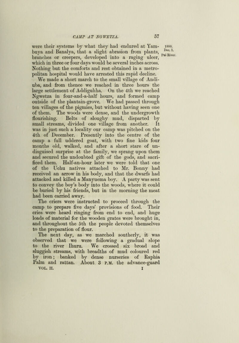 were their systems by what they had endured at Yam- buya and Banalya, that a slight abrasion from plants, branches or creepers, developed into a raging ulcer, which in three or four days would be several inches across. Nothing but the comforts and rest obtained in a metro- politan hospital would have arrested this rapid decline. We made a short march to the small village of Andi- uba, and from thence we reached in three hours the large settlement of Addiguhha. On the 4th we reached Ngwetza in four-and-a-half hours, and formed camp outside of the plantain-grove. We had passed through ten villages of the pigmies, but without having seen one of them. The woods were dense, and the undergrowth flourishing. Belts of sloughy mud, disparted by small streams, divided one village from another. It was in just such a locality our camp was pitched on the 4th of December. Presently into the centre of the camp a full uddered goat, with two fine kids four months old, walked, and after a short stare of un- disguised surprise at the family, we sprang upon them and secured the undoubted gift of the gods, and sacri- ficed them. Half-an-hour later we were told that one of the Uchu natives attached to Mr. Bonny had received an arrow in his body, and that the dwarfs had attacked and killed a Manyuema boy. A party was sent to convey the boy’s body into the woods, where it could be buried by his friends, but in the morning the meat had been carried away. The criers were instructed to proceed through the camp to prepare five days’ provisions of food. Their cries were heard ringing from end to end, and huge loads of material for the wooden grates were brought in, and throughout the 5 th the people devoted themselves to the preparation of flour. The next day, as we marched southerly, it was observed that we were following a gradual slope to the river Ihuru. We crossed six broad and sluggish streams, with breadths of mud coloured red by iron; banked by dense nurseries of Raphia Palm and rattan. About 3 p.m. the advance-guard vol. n. I 1888. Dec. 1. Pui River.