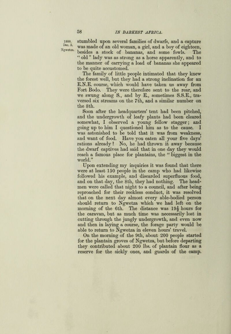 1888. Dec. 5. Ngwetza. stumbled upon several families of dwarfs, and a capture was made of an old woman, a girl, and a boy of eighteen, besides a stock of bananas, and some fowls. The “ old ” lady was as strong as a horse apparently, and to the manner of carrying a load of bananas she appeared to be quite accustomed. The family of little people intimated that they knew the forest well, but they had a strong inclination for an E.N.E. course, which would have taken us away from Fort Bodo. They were therefore sent to the rear, and we swung along S., and by E., sometimes S.S.E., tra- versed six streams on the 7th, and a similar number on the 8th. Soon after the headquarters’ tent had been pitched, and the undergrowth of leafy plants had been cleared somewhat, I observed a young fellow stagger; and going up to him I questioned him as to the cause. I was astonished to be told that it was from weakness, and want of food. Have you eaten all your five days’ rations already ? No, he had thrown it away because the dwarf captives had said that in one day they would reach a famous place for plantains, the “ biggest in the world.” Upon extending my inquiries it was found that there were at least 150 people in the camp who had likewise followed his example, and discarded superfluous food, and on that day, the 8 th, they had nothing. The head- men were called that night to a council, and after being reproached for their reckless conduct, it was resolved that on the next day almost every able-bodied person should return to Ngwetza which we had left on the morning of the 6th. The distance was 19^ hours for the caravan, but as much time was necessarily lost in cutting through the jungly undergrowth, and even now and then in laying a course, the forage party would be able to return to Ngwetza in eleven hours’ travel. On the morning of the 9th, about 200 people started for the plantain groves of Ngwetza, but before departing they contributed about 200 lbs. of plantain flour as a reserve for the sickly ones, and guards of the camp.