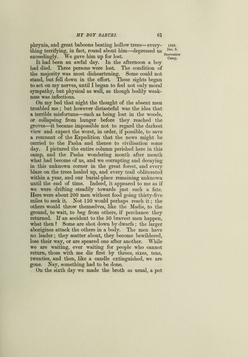 phrynia, and great baboons beating hollow trees— every- thing terrifying, in fact, round about him—depressed us exceedingly. We gave him up for lost. It had been an awful day. In the afternoon a boy had died. Three persons were lost. The condition of the majority was most disheartening. Some could not stand, but fell down in the effort. These sights began to act on my nerves, until I began to feel not only moral sympathy, but physical as well, as though bodily weak- ness was infectious. On my bed that night the thought of the absent men troubled me ; but however distasteful was the idea that a terrible misfortune—such as being lost in the woods, or collapsing from hunger before they reached the groves—it became impossible not to regard the darkest view and expect the worst, in order, if possible, to save a remnant of the Expedition that the news might be carried to the Pasha and thence to civilisation some day. I pictured the entire column perished here in this camp, and the Pasha wondering month after month what had become of us, and we corrupting and decaying in this unknown corner in the great forest, and every blaze on the trees healed up, and every trail obliterated within a year, and our burial-place remaining unknown until the end of time. Indeed, it appeared to me as if we were drifting steadily towards just such a fate. Here were about 200 men without food going thirty-five miles to seek it. Not 150 would perhaps reach it; the others would throw themselves, like the Madis, to the ground, to wait, to beg from others, if perchance they returned. If an accident to the 50 bravest men happen, what then ? Some are shot down by dwarfs ; the larger aborigines attack the others in a body. The men have no leader; they scatter about, they become bewildered, lose their way, or are speared one after another. While we are waiting, ever waiting for people who cannot return, those with me die first by threes, sixes, tens, twenties, and then, like a candle extinguished, we are gone. Nay, something had to be done. On the sixth day we made the broth as usual, a pot 1888. Dec. 9. Starvation