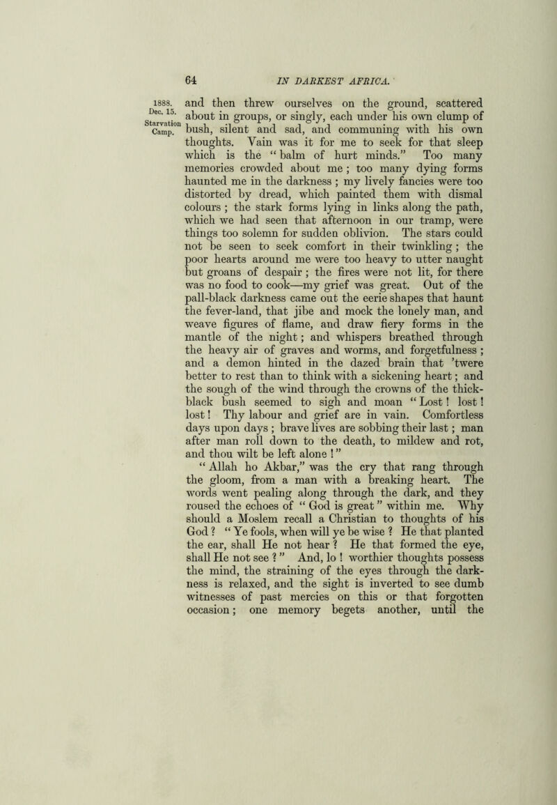 1888. Dec. 15. Starvation Camp. and then threw ourselves on the ground, scattered about in groups, or singly, each under his own clump of bush, silent and sad, and communing with his own thoughts. Vain was it for me to seek for that sleep which is the “ balm of hurt minds.” Too many memories crowded about me ; too many dying forms haunted me in the darkness ; my lively fancies were too distorted by dread, which painted them with dismal colours ; the stark forms lying in links along the path, which we had seen that afternoon in our tramp, were things too solemn for sudden oblivion. The stars could not be seen to seek comfort in their twinkling ; the poor hearts around me were too heavy to utter naught but groans of despair ; the fires were not lit, for there was no food to cook—my grief was great. Out of the pall-black darkness came out the eerie shapes that haunt the fever-land, that jibe and mock the lonely man, and weave figures of flame, and draw fiery forms in the mantle of the night; and whispers breathed through the heavy air of graves and worms, and forgetfulness ; and a demon hinted in the dazed brain that ’twere better to rest than to think with a sickening heart; and the sough of the wind through the crowns of the thick- black bush seemed to sigh and moan “ Lost! lost! lost! Thy labour and grief are in vain. Comfortless days upon days ; brave lives are sobbing their last; man after man roll down to the death, to mildew and rot, and thou wilt be left alone ! ” “ Allah ho Akbar,” was the cry that rang through the gloom, from a man with a breaking heart. The words went pealing along through the dark, and they roused the echoes of “ God is great ” within me. Why should a Moslem recall a Christian to thoughts of his God ? “ Ye fools, when will ye be wise ? He that planted the ear, shall He not hear ? He that formed the eye, shall He not see ? ” And, lo ! worthier thoughts possess the mind, the straining of the eyes through the dark- ness is relaxed, and the sight is inverted to see dumb witnesses of past mercies on this or that forgotten occasion; one memory begets another, until the