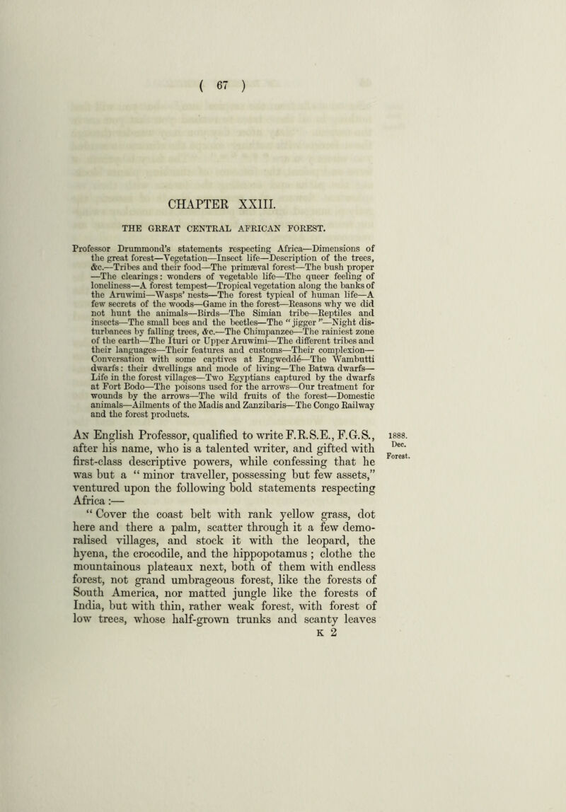 CHAPTER XXIII. THE GREAT CENTRAL AFRICAN FOREST. Professor Drummond’s statements respecting Africa—Dimensions of the great forest—Vegetation—Insect life—Description of the trees, &c.—Tribes and their food—The primaeval forest—The bush proper —The clearings: wonders of vegetable life—The queer feeling of loneliness—A forest tempest—Tropical vegetation along the banks of the Aruwimi—Wasps’ nests—The forest typical of human life—A few secrets of the woods—Game in the forest—Reasons why we did not hunt the animals—Birds—The Simian tribe—Reptiles and insects—The small bees and the beetles—The “jigger”—Night dis- turbances by falling trees, Ac.—The Chimpanzee—The rainiest zone of the earth—The Ituri or Upper Aruwimi—The different tribes and their languages—Their features and customs—Their complexion— Conversation with some captives at Engwedde—The Wambutti dwarfs: their dwellings and mode of living—The Batwa dwarfs— Life in the forest villages—Two Egyptians captured by the dwarfs at Fort Bodo—The poisons used for the arrows—Our treatment for wounds by the arrows—The wild fruits of the forest—Domestic animals—Ailments of the Madis and Zanzibaris—The Congo Railway and the forest products. An English Professor, qualified to write F.R.S.E., F.G.S., after his name, who is a talented writer, and gifted with first-class descriptive powers, while confessing that he was but a “ minor traveller, possessing but few assets,” ventured upon the following bold statements Africa:— “ Cover the coast belt with rank yellow grass, dot here and there a palm, scatter through it a few demo- ralised villages, and stock it with the leopard, the hyena, the crocodile, and the hippopotamus ; clothe the mountainous plateaux next, both of them with endless forest, not grand umbrageous forest, like the forests of South America, nor matted jungle like the forests of India, but with thin, rather weak forest, with forest of low trees, whose half-grown trunks and scanty leaves K 2 respecting 1888. Dec. Forest.