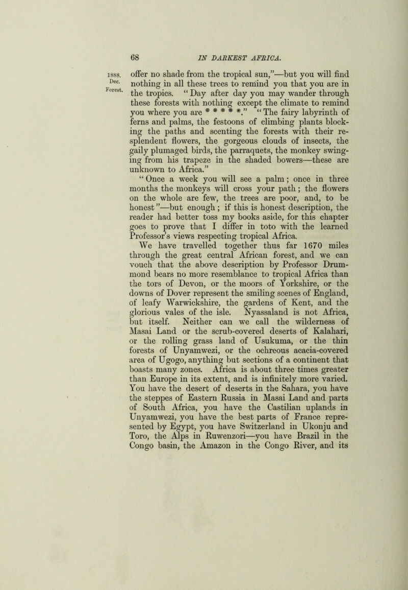 1888. Dec. Forest. offer no shade from the tropical sun,”—but you will find nothing in all these trees to remind you that you are in the tropics. “ Day after day you may wander through these forests with nothing except the climate to remind you where you are * * * * “ The fairy labyrinth of ferns and palms, the festoons of climbing plants block- ing the paths and scenting the forests with their re- splendent flowers, the gorgeous clouds of insects, the gaily plumaged birds, the parraquets, the monkey swing- ing from his trapeze in the shaded bowers—these are unknown to Africa.” “ Once a week you will see a palm; once in three months the monkeys will cross your path; the flowers on the whole are few, the trees are poor, and, to be honest ”—but enough ; if this is honest description, the reader had better toss my books aside, for this chapter goes to prove that I differ in toto with the learned Professor’s views respecting tropical Africa. We have travelled together thus far 1670 miles through the great central African forest, and we can vouch that the above description by Professor Drum- mond bears no more resemblance to tropical Africa than the tors of Devon, or the moors of Yorkshire, or the downs of Dover represent the smiling scenes of England, of leafy Warwickshire, the gardens of Kent, and the glorious vales of the isle. Nyassaland is not Africa, but itself. Neither can we call the wilderness of Masai Land or the scrub-covered deserts of Kalahari, or the rolling grass land of Usukuma, or the thin forests of Unyamwezi, or the ochreous acacia-covered area of Ugogo, anything but sections of a continent that boasts many zones. Africa is about three times greater than Europe in its extent, and is infinitely more varied. You have the desert of deserts in the Sahara, you have the steppes of Eastern Russia in Masai Land and parts of South Africa, you have the Castilian uplands in Unyamwezi, you have the best parts of France repre- sented by Egypt, you have Switzerland in Ukonju and Toro, the Alps in Ruwenzori—you have Brazil in the Congo basin, the Amazon in the Congo River, and its