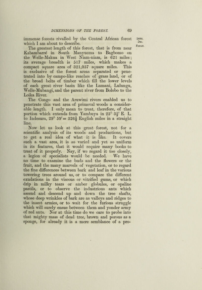 immense forests rivalled by the Central African forest which I am about to describe. The greatest length of this forest, that is from near Kabambarre in South Manyuema to Bagbomo on the Welle-Makua in West Niam-niam, is 621 miles; its average breadth is 517 miles, which makes a compact square area of 321,057 square miles. This is exclusive of the forest areas separated or pene- trated into by campo-like reaches of grass land, or of the broad belts of timber which fill the lower levels of each great river basin like the Lumani, Lulungu, Welle-Mubangi, and the parent river from Bolobo to the Loika River. The Congo and the Aruwimi rivers enabled us to penetrate this vast area of primeval woods a consider- able length. I only mean to treat, therefore, of that portion which extends from Yambuya in 25° 3^' E. L. to Indesura, 29° 59'= 326^ English miles in a straight line. Now let us look at this great forest, not for a scientific analysis of its woods and productions, but to get a real idea of what it is like. It covers such a vast area, it is so varied and yet so uniform in its features, that it would require many books to treat of it properly. Nay, if we regard it too closely, a legion of specialists would be needed. We have no time to examine the buds and the flowers or the fruit, and the many marvels of vegetation, or to regard the fine differences between bark and leaf in the various towering trees around us, or to compare the different exudations in the viscous or vitrified gums, or which drip in milky tears or amber globules, or opaline pastils, or to observe the industrious ants which ascend and descend up and down the tree shafts, whose deep wrinkles of bark are as valleys and ridges to the insect armies, or to wait for the furious struggle which will surely ensue between them and yonder army of red ants. Nor at this time do we care to probe into that mighty mass of dead tree, brown and porous as a sponge, for already it is a mere semblance of a pro- 1888. Dec.
