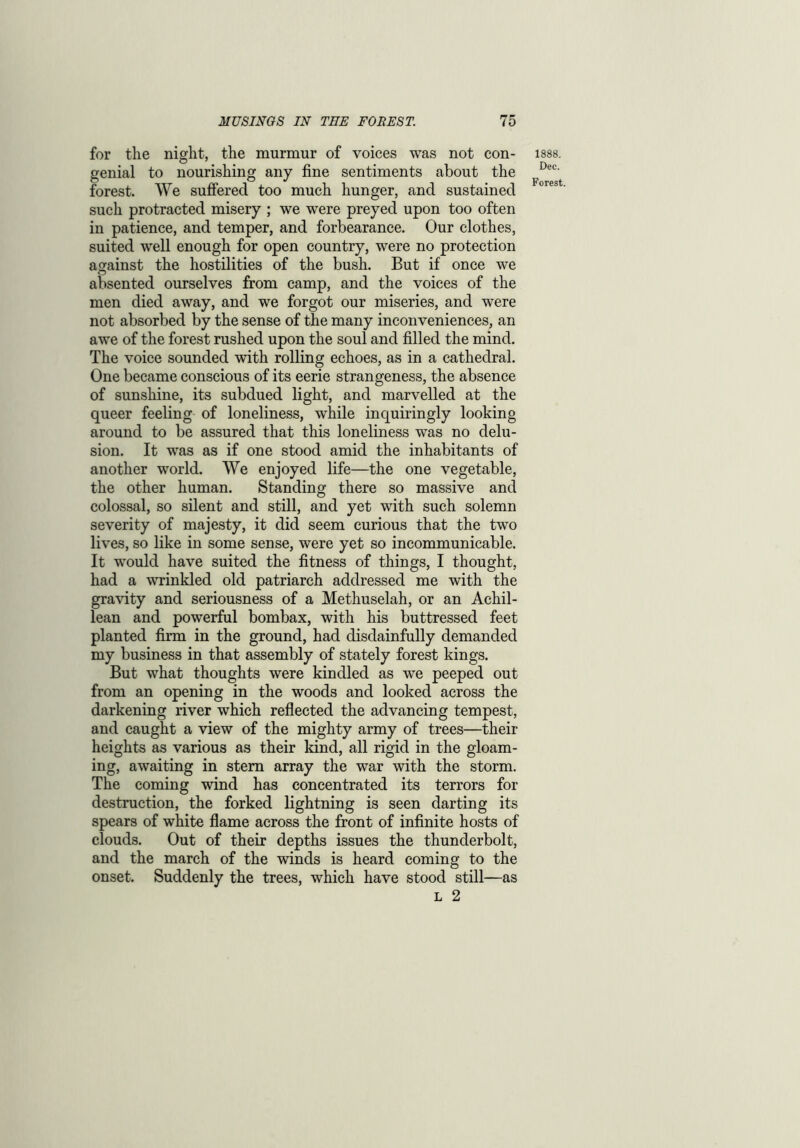 for the night, the murmur of voices was not con- genial to nourishing any fine sentiments about the forest. We suffered too much hunger, and sustained such protracted misery ; we were preyed upon too often in patience, and temper, and forbearance. Our clothes, suited well enough for open country, were no protection against the hostilities of the bush. But if once we absented ourselves from camp, and the voices of the men died away, and we forgot our miseries, and were not absorbed by the sense of the many inconveniences, an awe of the forest rushed upon the soul and filled the mind. The voice sounded with rolling echoes, as in a cathedral. One became conscious of its eerie strangeness, the absence of sunshine, its subdued light, and marvelled at the queer feeling of loneliness, while inquiringly looking around to be assured that this loneliness was no delu- sion. It wras as if one stood amid the inhabitants of another world. We enjoyed life—the one vegetable, the other human. Standing there so massive and colossal, so silent and still, and yet with such solemn severity of majesty, it did seem curious that the two lives, so like in some sense, were yet so incommunicable. It would have suited the fitness of things, I thought, had a wrinkled old patriarch addressed me with the gravity and seriousness of a Methuselah, or an Achil- lean and powerful bombax, with his buttressed feet planted firm in the ground, had disdainfully demanded my business in that assembly of stately forest kings. But what thoughts were kindled as we peeped out from an opening in the woods and looked across the darkening river which reflected the advancing tempest, and caught a view of the mighty army of trees—their heights as various as their kind, all rigid in the gloam- ing, awaiting in stem array the war with the storm. The coming wind has concentrated its terrors for destruction, the forked lightning is seen darting its spears of white flame across the front of infinite hosts of clouds. Out of their depths issues the thunderbolt, and the march of the winds is heard coming to the onset. Suddenly the trees, which have stood still—as l 2 1888. Dec.