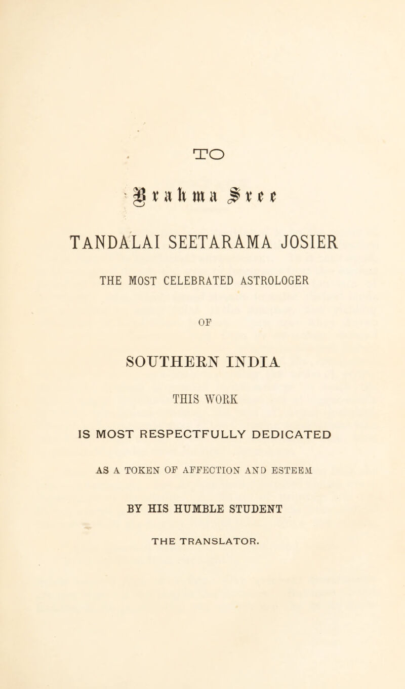 TO § r a It m a t tanda'lai seetarama josier THE MOST CELEBRATED ASTROLOGER OF SOUTHEEN INDIA THIS WORK IS MOST RESPECTFULLY DEDICATED AS A TOKEN OF AFFECTION AND ESTEEM BY HIS HUMBLE STUDENT THE TRANSLATOR.
