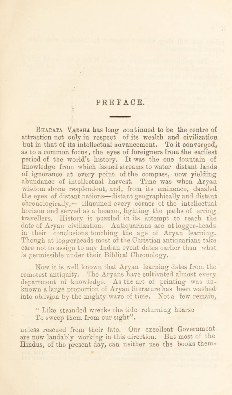 PREFACE. BharA-TA Va^isha has long continued to be the centre of attraction not only in respect of its wealth and civilization but in that of its intellectual advancement. To it converged, as to a common focus, the eyes of foreigners from the earliest period of the world's history. It was the one fountain of knowledge from which issued streams to water distant lands of ignorance at every point of the compass^ now yielding abundance of intellectual harvest. Time was when Aryan wisdom shone resplendent^ and, from its eminence, dazzled the eyes of distant nations—distant geographically and distant chronologically,— illumined every corner of the intellectual horizon and served as a beacon, lighting the paths of erring travellers. History is puzzled in its attempt to reach the date of Aryan civilization. Antiquarians are at logger-heads in their conclusions touching the age of Aryan learning. Though at loggerheads most of the Christian antiquarians take care not to assign to any Indian event dates earlier than what is permissible under their Biblical Chronology. Now it is well known that Aryan learning dates from the remotest antiquity. The Aryans have cultivated almost every department of knowledge. As the art of printing was un- known a large proportion of Aryan literature has been washed into oblivion by the mighty wave of time. Not a few remain. Like stranded wrecks the tide returning hoarse To sweep them from our sight. unless rescued from their fate. Our excellent Government are now laudably working in this direction. But most of the Hindus, of the present day, can neither use the books them-
