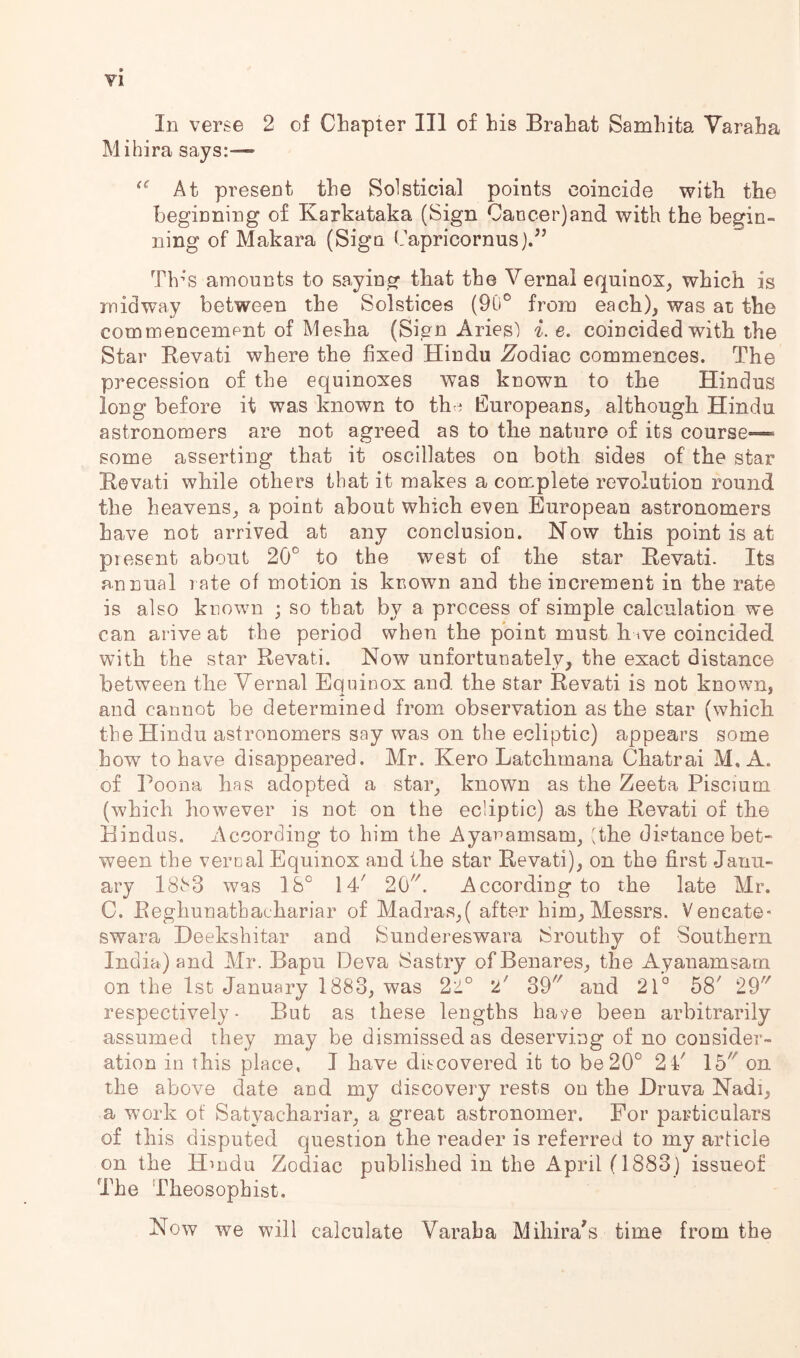 In verse 2 of Chapter III of his Brahat Samhita Yaraha Mihira says:-— At present the Solsticial points coincide with the beginning of Karkataka (Sign Cancer)and with the begin- ning of Makara (Sign Capricornus).’’ Tb-’S amounts to saying that the Vernal equinox, which is midway between the Solstices (90® from each), was at the commencement of Mesha (Sign Aries) i. e. coincided with the Star Eevati where the fixed Hindu Zodiac commences. The precession of the equinoxes was known to the Hindus long before it was known to thci Europeans, although Hindu astronomers are not agreed as to the nature of its course—» some asserting that it oscillates on both sides of the star Kevati while others that it makes a complete revolution round the heavens, a point about which even European astronomers have not arrived at any conclusion. Now this point is at present about 20° to the west of the star Eevati. Its annual rate of motion is known and the increment in the rate is also known ; so that by a process of simple calculation we can arive at the period when the point must h ive coincided with the star Eevati. Now unfortunately, the exact distance between the Vernal Equinox and the star Eevati is not known, and cannot be determined from observation as the star (which the Hindu astronomers say was on the ecliptic) appears some how to have disappeared. Mr. Kero Latchmana Chatrai M, A. of Poona has adopted a star, known as the Zeeta Piscium (which however is not on the ecliptic) as the Eevati of the Eindus. According to him the Ayanamsam, (the distance bet- ween the vernal Equinox and the star Eevati), on the first Janu- ary I8h3 was 18° 14 20. According to the late Mr. C. Eeghunathachariar of Madras,( after him, Messrs. Vencate- swara Heekshitar and Sundereswara iSrouthy of Southern India) and Mr. Bapu Deva Sastry of Benares, the Ayanamsam on the 1st January 1883, was 21° 2 39 and 21° 58' 29' respectively* But as these lengths have been arbitrarily assumed they may be dismissed as deserving of no consider- ation in this place, I have discovered it to be20° 2 4 15' on the above date and my discovery rests on the Hruva Nadi, a work of Satyachariar, a great astronomer. For particulars of this disputed question the reader is referred to my article on the Hmdu Zodiac published in the April (1883 ) issueof The Theosophist. Now we will calculate Varaha Mihira's time from the
