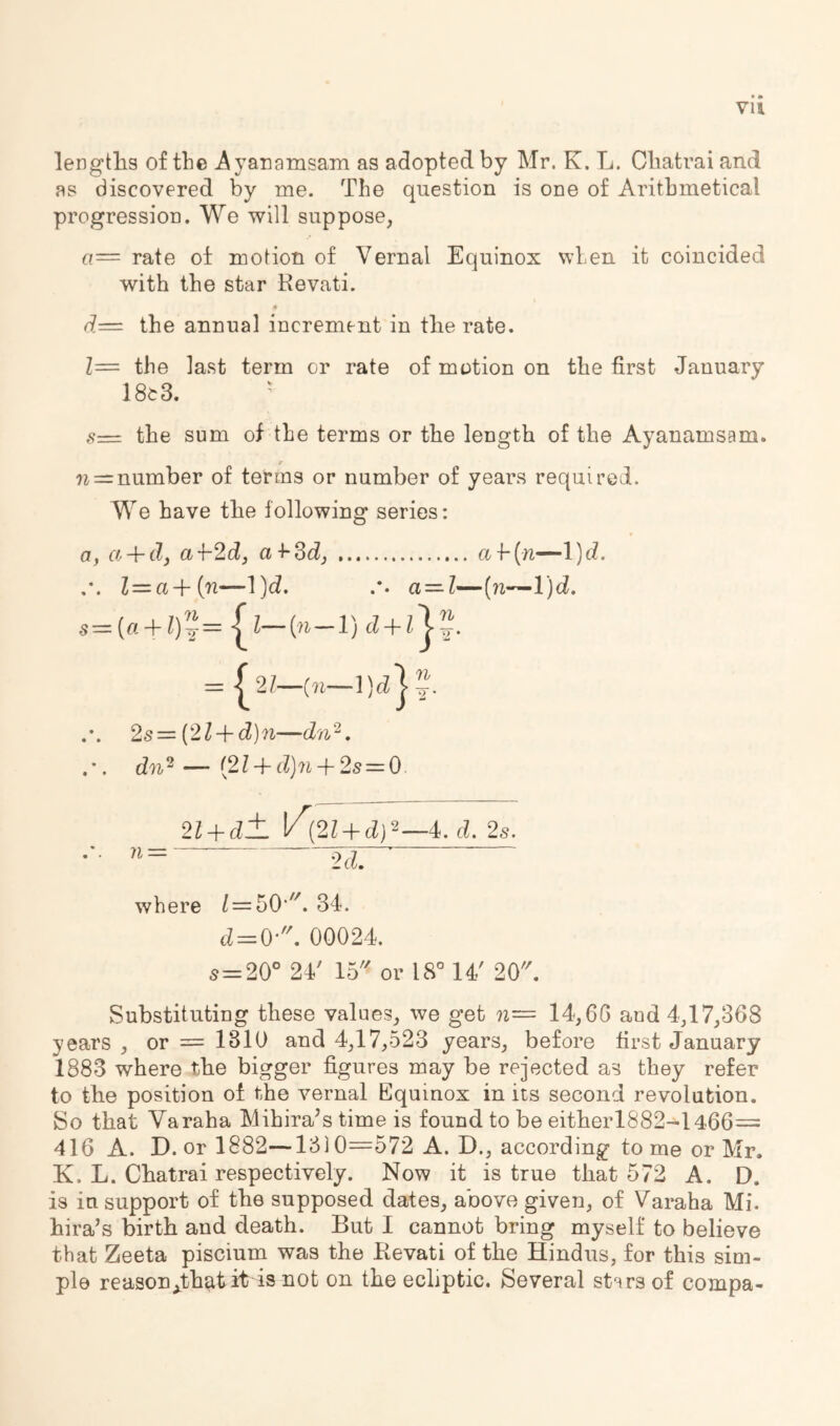 • • Vll lengths of the Ayanarasam as adopted by Mr. K. L. Cliatrai and as discovered by me. The question is one of Arithmetical progression. We will suppose, a— rate of motion of Vernal Equinox when it coincided with the star Kevati. the annual increment in tlie rate. Z= the last term or rate of motion on the first January 18e3. ' sz=i the sum of the terms or the length of the Ayanamsam. n = number of terms or number of years required. We have the following series: a, a + d, a ■{-2d, a 4-3d, ai-{n—l)d. Z=a+(n—l)d. a —I—(n—l)d. s={a + Z)’i=■[^—+ = / 2?—{«— 2s—{2l + d)n—dn^. dn'^ — {2l + d]n + 2s = 0. 2l + d± K (2Z + d)2_4. d. 2s. ’*= 2d. where 34. d = 0-'\ 00024. 5=20° 24' 15 or 18° 14' 20. Substituting these values, we get n= 14,66 and 4,17,368 years , or = 1310 and 4,17,523 years, before first January 1883 where the bigger figures may be rejected as they refer to the position of the vernal Equinox in its second revolution. 8o that Varaha Mihira^s time is found to be eitherl882-l466= 416 A. D. or 1882—1310—572 A. D., according to me or Mr. K. L. Chatrai respectively. Now it is true that 572 A. D. is in support of the supposed dates, above given, of Varaha Mi. hira’s birth and death. But I cannot bring myself to believe that Zeeta piscium was the Kevati of the Hindus, for this sim- ple reasonAhat it is not on the ecliptic. Several st'nrs of compa-