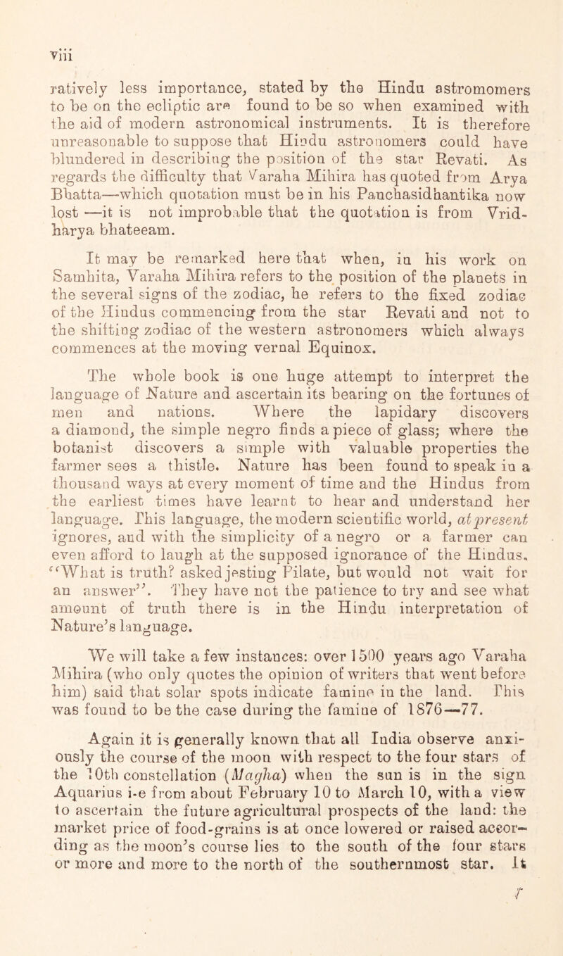 ratively less importance;, stated by tbe Hindu astromomers to be on the ecliptic aro found to be so when examined with the aid of modern astronomical instruments. It is therefore unreasonable to suppose that Hindu astronomers could have blundered in describing the position of the star Revati. As regards the difficulty that V^araha Mihira has quoted from Arya Bhatta—which quotation must be in his Panchasidhantika now lost —it is not improbable that the quotation is from Vrid- harya bhateeam. It may be remarked here that when, in his work on Samhita, Varaha Mihira refers to the position of the planets in the several signs of the zodiac, he refers to the fixed zodiac of the Hindus commencing from the star Revati and not to the shifting zodiac of the western astronomers which always commences at the moving vernal Equinox, The whole book is one huge attempt to interpret the language of Nature and ascertain its bearing on the fortunes of men and nations. Where the lapidary discovers a diamond, the simple negro finds apiece of glass; where the botanist discovers a simple with valuable properties the farmer sees a thistle. Nature has been found to speak in a thousand ways at every moment of time and the Hindus from the earliest times have learnt to hear and understand her language. This language, the modern scientific world, at present ignores, and with the simplicity of a negro or a farmer can even afford to laugh at the supposed ignorance of the Hindus, ^^What is truth? asked jesting Pilate, but would not wait for an answePk have not the patience to try and see what amount of truth there is in the Hindu interpretation of Naturehs language. We will take a few instances: over 1500 years ago Varaha Mihira (who only quotes the opinion of writers that went before him) said that solar spots indicate famine in the land. Phis was found to be the case during the famine of 1876—77. Again it is generally known that all India observe anxi- ously the course of the moon with respect to the four stars of the 10th constellation {Maglia) when the sun is in the sign Aquarius i-e from about February 10 to March 10, with a view to ascertain the future agricultural prospects of the laud: the market price of food-grains is at once lowered or raised accor- ding as the moon^s course lies to the south of the lour stars or more and more to the north of the southernmost star. It r
