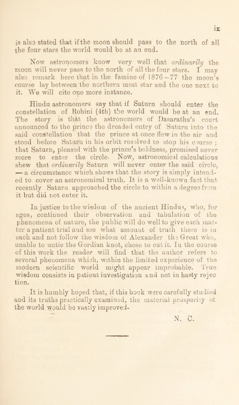 II i9 also stated that if the moon should pass to the north of all the four stars the world would be at an end. Now astronomers know very well that ordinarily the moon will never pass to the north of all the four stars. I may also remark here that in the famine of 1876—77 the moon’s course lay between the northern most star and the one next to it. We will cite one more instance. Hindu astronomers say that if Saturn should enter the constellation of Rohini (dtb) the world would be at an end. The story is thc^t the astronomers of Hasaratha’s court announced to the prince the dreaded entry of Saturn into the said constellation that the prince at once flew in the air and stood before Sa.tar'n in his orbit resolved to stop his course ; that Saturn, pleased with the prince’s boldness, promised never more to enter the circle* Now, astronomical calculations shew that ordinarily Saturn will never enter the said circle, — a circumstance which shows that the story is simply intend- ed to cover an astronomical truth. It is a well-known fact that recently Saturn approached the circle to within a degree from it but did not enter it. In justice to the wisdom of the ancient Hindus, who, for ages, continued their observation and tabulation of the phenomena of nature, the public will do well to give each mat- ter a patient trial and see what amount of truth there is in each and not follow the wisdom of Alexander ths Grreat who, unable to untie the Gordian knot, chose to cut it. In the course of this work the reader will find that the author refers to several phenomena which, within the limited experience of the modern scientific world might appear improbable. True wisdom consists iu patient investigation and not in hasty rejec tion. It is humbly hoped that, if this book were carefully studied and its truths practically examined, the material prosperiGy ot the world would be vastly improved- N. C.
