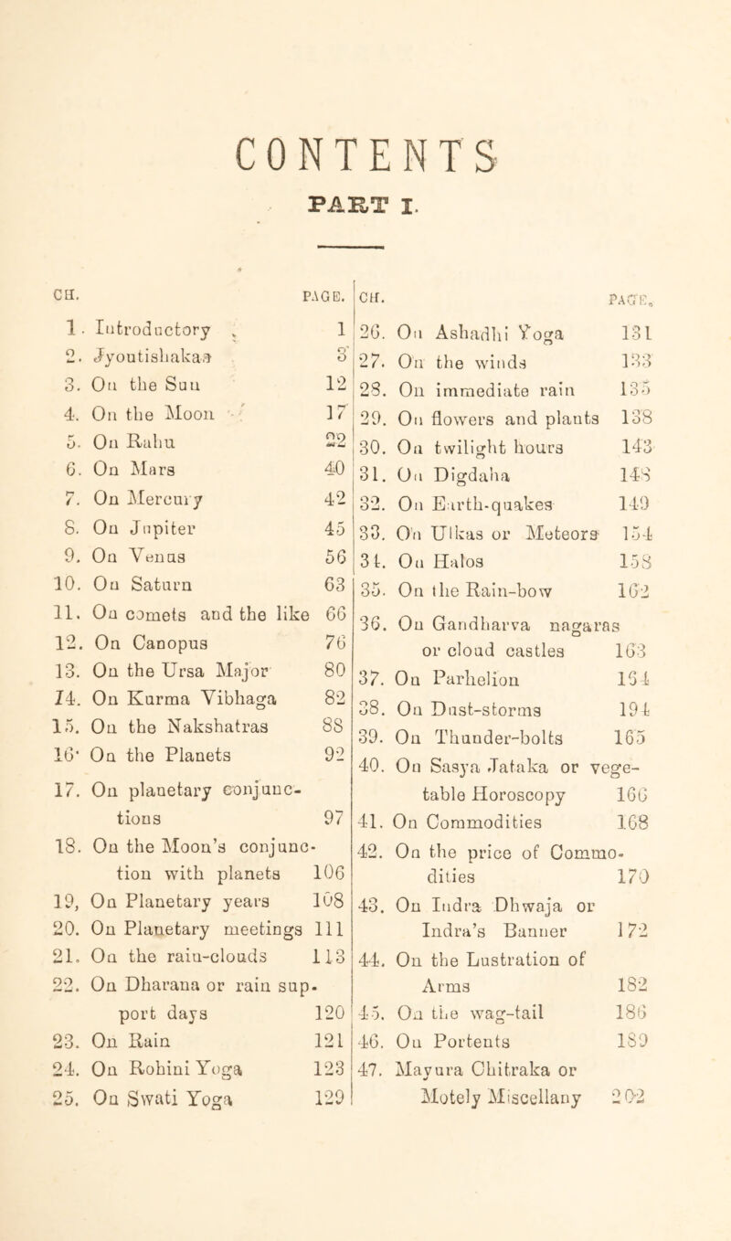 CONTENTS PAKT I. Ctl, PAGE. on. PAGE, 1. Introductory , 1 20. On Ashadhi Voga 131 2. Jyoutishaka,^ 3' 27. On the winds 133 3. On the Sun 12 28. On immediate rain 135 4. On the Moon  17 29. On flowers and plants 138 5. On Raliu On 30. Oil twilight hours 143 6. On Mara 40 31. On Digdaha 148 7. On Mercui y 42 32. On Earth-quakes 149 8. On Jupiter 45 33. On Ulkas or Meteors 154 9. On Veima 56 31. On Halos 153 10. On Saturn 63 35. On ihe Rain-how 162 11. On comets and the like 66 36. On Gandharva na^aras 12. On Canopus 76 or cloud castles 163 13. On the Ursa Major 80 37. On Parhelion 161 14. On Kurma Vibhaga 82 38. On Dust-storms 194 15. On the Nakshatras 88 39. On Thunder-bolts 165 16' On the Planets 92 40. On Sasya Jataka or vege- 17. On planetary conjunc- table Horoscopy 166 tions 97 41. On Commodities 168 18. On the Moon’s conjunc - 42. On the price of Commo- tion with planets 106 dities 170 19, On Planetary years 108 43. On Indra Dhwaja or 20. On Planetary meetings 111 Indra’s Banner 172 21. On the rain-clouds 113 44. On the Lustration of 22. On Dharana or rain sup • Arms 182 port days 120 45. On the wag-tail 186 23. On Rain 121 46. On Portents ISO 24. On Rohini Yoga 123 47. Mavura Ohitraka or 25. On Swati Yoga 129 Motely Miscellany 262