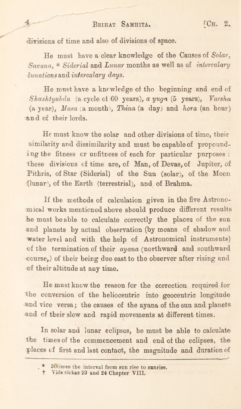 divisions of time and also of divisions of space. He must have a clear knowledge of the Causes of Solar, Savana, * Siderial and Lunar months as well as of intercalary lunations and intercalary days. He must have a knrwledge of tho beginning and end of ShasJityabda (a cycle of 60 years), a yuga (5 years), Yarsha (a year), Masa (a months, Thina (a day) and hova (an hour) and of their lords. He must know the solar and other divisions of time, their similarity and dissimilarity and must be capable of propound- ing the fitness or unfitness of each for particular purposes : these divisions c£ time are, of Man, of Devas, of Jupiter, of Pithris, of Star (Siderial) of the Sun (solar), of the Moon (lunarof the Earth (terrestrial), and^ of Brahma. If the methods of calculation given in the five Astrono- :mical works mentioned above should produce different results he must be able to calculate correctly the places of the sun and planets by actual observation (by means of shadow and water level and with the help of Astronomical instruments) of the termination of their ayana (northward and southward course,) of their being due east to the observer after rising and of their altitude at any time. He must know the reason for the correction required for the conversion of the heliocentric into geocentric longitude mud vice versa; the causes of the ayana of the sun and planets and of their slow and rapid movements at different times. In solar and lunar eclipses, he must be able to calculate the times of the commencement and end of the eclipses, the places of first and last contact, the magnitude and duration of , * SOtimes the interval from sun rise to sunrise. t Vide slokas 23 and 24 Chapter VIII.