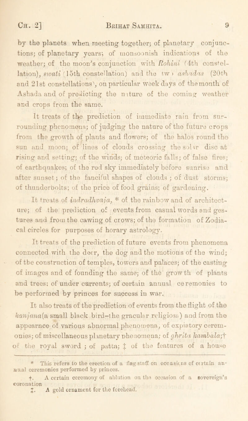 by the planets when raeeting together; of planetary conjunc- tions; of planetary years*, of inonsoonish indications of the weather; of the moon^s conjunction with Rohini (4th constel- lation)^ (15th constellation) and tile tw ) asliridris (20th and 21st constellations^ on particular weekdays of the month of Ashada and of proKlicting the niture of the coming weather and crops from the same. It treats of the prediction of immediate rain from sur- rounding phenomena; of judging the nature of the future crops from the growth of plants and flowers; of the halos round the sun and moon; of'lines of clouds crossing the sol ir discat rising and setting; of the winds; of meteoric falls; of false fires; of earthquakes; of the red sky immediately before sunrise and after sunset; of the fanciful shapes of clouds ; of dust storms; of thunderbolts; of the price of food grains; of gardening. It treats of indradlwcija, * of the rainbow and of architect- ure; of the prediction of events from casual words and ges- tures and from the cawing of crows; of the formation of Zodia- cal circles for purposes of horary astrology. It treats of the prediction of future events from phenomena connected with the deer^ the dog and the motions of the wind; of tbe construction of temples, towers and palaces; of the casting of images and of founding the same; of the growth of plants and trees; of under currents; of certain annual ceremonies to be performed by princes for success in war. It also treats of the prediction of events from the flight of the kanjana{8i small black bird-the gracular religiosa) and from the appearnce of various abnormal phenomena^ of expiatory cerem- onies; of miscellaneous planetary nhenomeua; of ghrita kamhala;f or the royal sword ; of patta; { of the features of a house * This refers to the erection of a flag staff on ocoasiens of Cf.rtain an- nual ceremonies performed by princes. f. A certain ceremony of ablation on the occasion of a sovereign’s coronation •f • A gold ornament for the forehead.