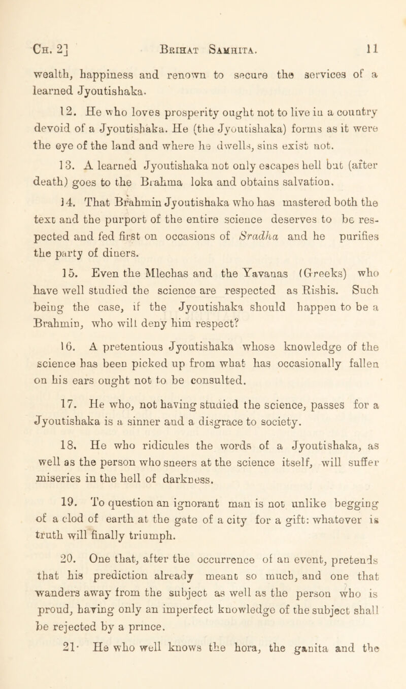 wealth, happiness and renown to secure the services of a learned Jyoutishaka. 12. He who loves prosperity ought not to live in a country devoid of a Jyoutishaka. He (the Jyoutishaka) forms as it were the eye of the land and where he dwells, sins exist not, 1 3. A learned Jyoutishaka not only escapes hell but (after death) goes to the Brahma loka and obtains salvation. 3 4. That Brahmin Jyoutishaka who has mastered both the texc and the purport of the entire science deserves to be res- pected and fed first on occasions of Sradha and he purifies the party of diners. 15. Even the Mlechas and the Yavanas (Greeks) who have well studied the science are respected as Rishis. Such being the case, if the Jyoutishaka should happen to be a Brahmin, who will deny him respect? 16. A pretentious Jyoutishaka whose knowledge of the science has been picked up from what has occasionally fallen on his ears ought not to be consulted. 17. He who, not having studied the science, passes for a Jyoutishaka is a sinner and a disgrace to society. 18. He who ridicules the words of a Jyoutishaka, as well as the person who sneers at the science itself, will suffer miseries in the hell of darkness. 19. To question an ignorant man is not unlike begging of a clod of earth at the gate of a city for a gift: whatever is truth will finally triumph. 20. One that, after the occurrence of an event, pretends that his prediction already meant so much, and one that wanders away from the subject as well as the person who is proud, having only an imperfect knowledge of the subject shall be rejected by a prince. 21* He who well knows the hora, the ganita and the