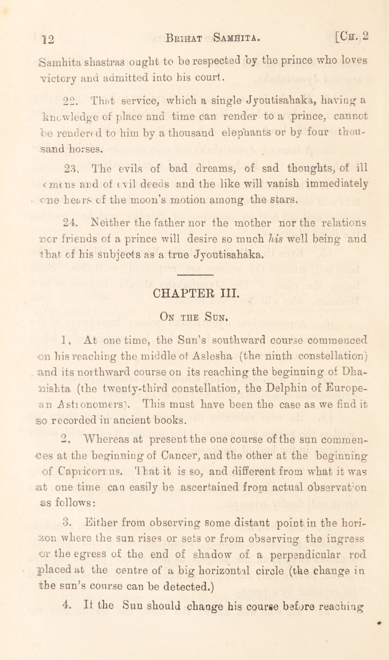 Samhita shastras ought to be respected by the prince wbo loves victory and admitted into his court. 22. Th?tt service^ which a single Jyoutisahaka, having a knowledge of place and time can render to a prince^ cannot be rendered to him by a thousand elephants or by four thou- sand horses. 23. The evils of bad dreams, of sad thoughts, of ill emtns and of evil deeds and the like will vanish immediately * one hears of the moon’s motion among tbe stars. 24. Neither the father nor the mother nor the relations nor friends of a prince will desire so much his well being and that of his subjects as a true Jyoutisahaka. CHAPTER HI. * On the Sun. 1. At one time, the Sun’s southward course commenced on his reaching the middle of Aslesha {the ninth constellation) and its northward course on its reaching the beginning of Dha- nishta (the twenty-third constellation, the Delphin of Europe- an 2\st] onomersk This must have been the case as we find it so recorded in ancient books. 2. Whereas at present the one course of the sun commen- ces at the beginning of Cancer^ and the other at the beginning of Capricorrus. That it is so, and different from what it was at one time can easily be ascertained from actual observat’on as follows: 3. Either from observing some distant point in the hori- aon where the sun rises or sets or from observing the ingress o n or the egress of the end of shadow of a perpendicular rod placed at the centre of a big horizontal circle (the change in the sun^s course can be detected.) 4. It the Sun should change his course before reaching