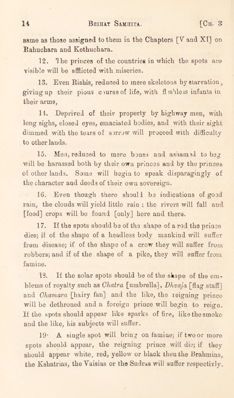 same as those assigned to them in the Chapters [V and XI] on Rahuchara and Kethuchara. 12. The princes of the countries in which the spots am visible will be afflicted with miseries. 13. Even Rishis^ reduced to mere skeletons by starvation, giving up their pious c mrse of lifej with fl^shless infants in their armSj li. .Deprived of their property by highway men, with long sighs, closed eyes^ emaciated bodies, and with their sight dimmed with the tears of sorrow will proceed with difflculty to other lauds. 15. Men, reduoed to mere bones and ashamod to beg will be harassed both by their own princes and by the princes of other lands. Some will begin to speak disparagingly of the character and deeds of their own sovereign. 16. Even though there should be indications of good rain, the clouds will yield little rain ; the rivers will fall and [food] crops will be found [only] here and there. 17. If the spots should be of the shape of a rod the prince dies; if of the shape of a headless body mankind will suffer from disease; if of the shape of a crow they will suffer from robbers; and if of the shape of a pike, they will suffer from famine. 13. If the solar spots should be of the shape of the em* blems of royalty such as Chatra [umbrella], Dhvaja [flag staff] and Chamara [hairy fan] and the like, the reigning prince will be dethroned and a foreign prince will begin to reign. It the spots should appear like sparks of fire, like the smoke and the like, his subjects will suffer. 19* A single spot will bring on famine; if two or more spots should appear, the reigning prince will die; if they should appear white, red, yellow or black then the Brahmins,, the Kshatrias, the Vaisias or the Sudras will suffer respectivly.