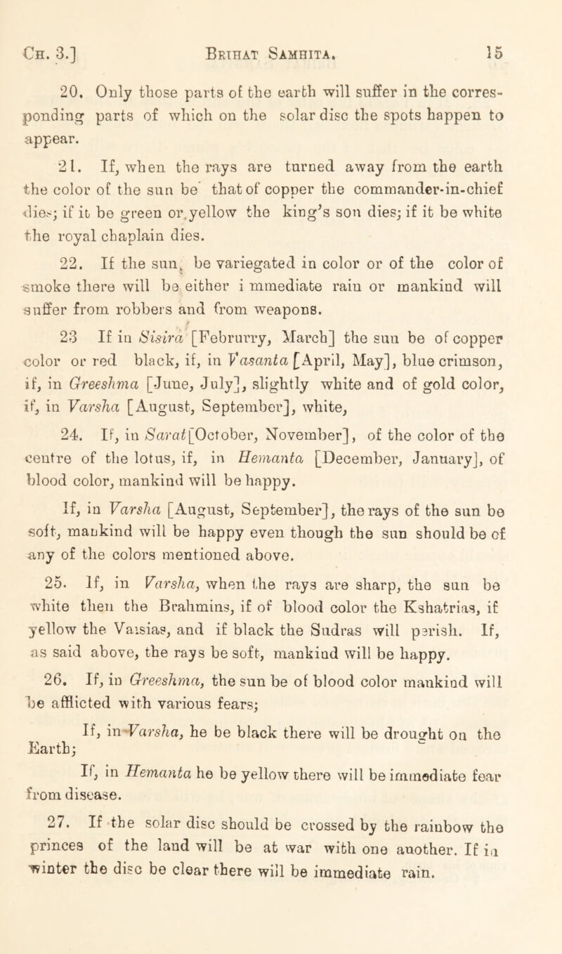 20. Only those parts ot the earth will suffer in the corres- ponding parts of which on the solar disc the spots happen to appear. 21. If, when the rays are turned away from the earth the color of the sun be that of copper the commander-in-chief dies; if it be green oi\yellow the king^s son dies; if it be white the royal chaplain dies. 22. If the sun, be variegated in color or of the color of smoke there will be either i mmediate rain or mankind will suffer from robbers and from weapons. 23 If in Sisird [Pebrurry, March] the sun be of copper color or red black, if, in Vasanta\^k^v\\j May], blue crimson, if, in Greeshma [June, July], slightly white and of gold color, if, in Varsha [Au gust, September], white, 24. If, in [October, November], of the color of the centre of the lotus, if, in Hemanta [December, January], of blood color, mankind will be happy. If, in Varsha [August, September], the rays of the sun be soft, mankind will be happy even though the sun should be of any of the colors mentioned above. 25. If, in Varshaj when the rays are sharp, the sun be white then the Brahmins, if of blood color the Kshatrias, if yellow the Vaisias, and if black the Sudras will parish. If, as said above, the rays be soft, mankind will be happy. 26. If, in Greeshma, the sun be of blood color mankind will be afflicted with various fears; If, m-Varsha, he be black there will be drouo-ht on the Earth; If, in Hemanta he be yellow there will be immediate fear from disease. 27. If the solar disc should be crossed by the rainbow the princes of the laud will be at vvar with one another. If in winter the disc be clear there will be immediate rain.