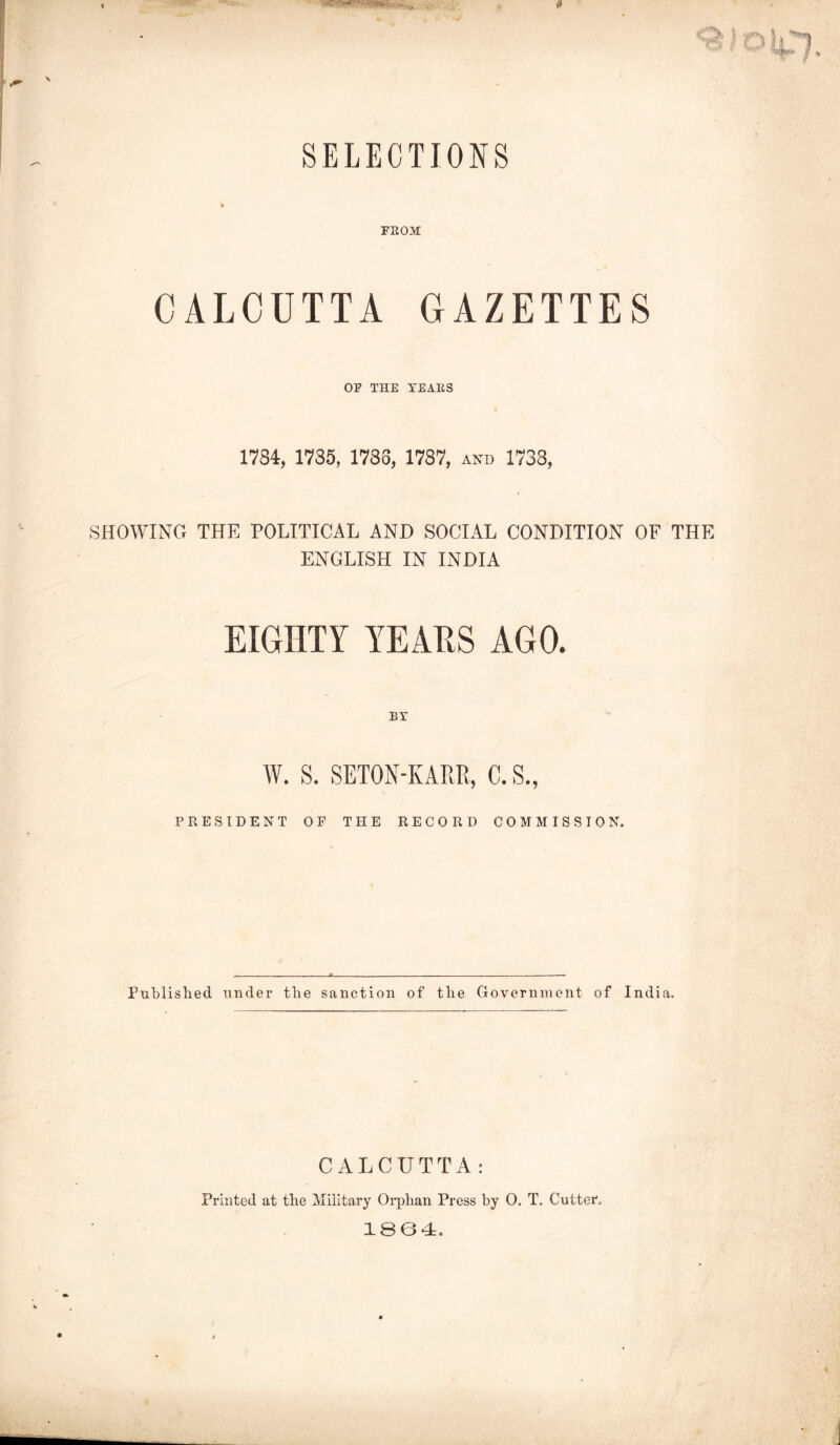 SELECTIONS FROM CALCUTTA GAZETTES OF THE YEARS 1784, 1735, 1788, 1787, and 1738, SHOWING THE POLITICAL AND SOCIAL CONDITION OF THE ENGLISH IN INDIA EIGHTY YEAES AGO. BY W. S. SETON-KARR, C. S., PRESIDENT OF THE RECORD COMMISSION. Published under the sanction of the Government of India. CALCUTTA: Printed at the Military Orphan Press by 0. T. Cutter1. 1864.