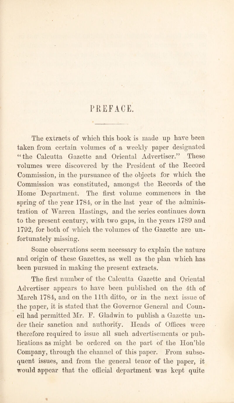 \ The extracts of which this hook is made up have been taken from certain volumes of a weekly paper designated 64 the Calcutta Gazette and Oriental Advertiser.” These volumes were discovered by the President of the Record Commission, in the pursuance of the objects for which the Commission was constituted, amongst the Records of the Home Department. The first volume commences in the spring of the year 1784, or in the last year of the adminis- tration of Warren Hastings, and the series continues down to the present century, with two gaps, in the years 1789 and 1792, for both of which the volumes of the Gazette are un- fortunately missing. Some observations seem necessary to explain the nature and origin of these Gazettes, as well as the plan which has been pursued in making the present extracts. The first number of the Calcutta Gazette and Oriental Advertiser appears to have been published on the 4th of March 1784, and on the 11th ditto, or in the next issue of the paper, it is stated that the Governor General and Coun- cil had permitted Mr. P. Gladwin to publish a Gazette un- der their sanction and authority. Heads of Offices were therefore required to issue all such advertisements or pub- lications as might be ordered on the part of the XIon’ble Company, through the channel of this paper. Prom subse- quent issues, and from the general tenor of the paper, it would appear that the official department was kept quite