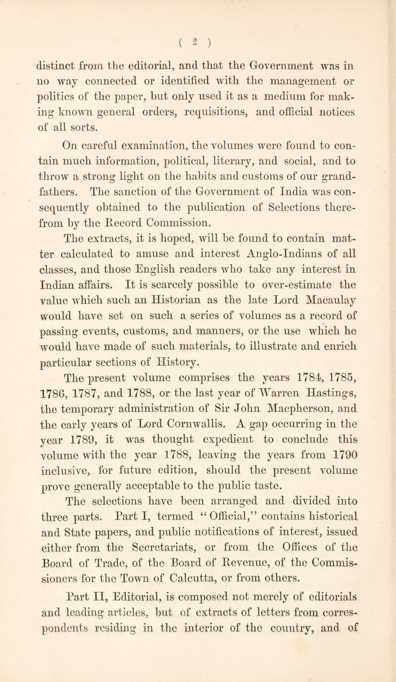 ( * ) distinct from the editorial, and that the Government was in no way connected or identified with the management or politics of the paper, hut only used it as a medium for mak- ing known general orders, requisitions, and official notices of all sorts. On careful examination, the volumes were found to con- tain much information, political, literary, and social, and to throw a strong light on the habits and customs of our grand- fathers. The sanction of the Government of India was con- sequently obtained to the publication of Selections there- from by the Record Commission. The extracts, it is hoped, will be found to contain mat- ter calculated to amuse and interest Anglo-Indians of all classes, and those English readers who take any interest in Indian affairs. It is scarcely possible to over-estimate the value which such an Historian as the late Lord Macaulay would have set on such a series of volumes as a record of passing events, customs, and manners, or the use which he would have made of such materials, to illustrate and enrich particular sections of History. The present volume comprises the years 1784, 1785, 1786, 1787, and 1788, or the last year of Warren Hastings, the temporary administration of Sir John Macpherson, and the early years of Lord Cornwallis. A gap occurring in the year 1789, it was thought expedient to conclude this volume with the year 1788, leaving the years from 1790 inclusive, for future edition, should the present volume prove generally acceptable to the public taste. The selections have been arranged and divided into three parts. Parti, termed “ Official,” contains historical and State papers, and public notifications of interest, issued either from the Secretariats, or from the Offices of the Board of Trade, of the Board of Revenue, of the Commis- sioners for the Town of Calcutta, or from others. Part II, Editorial, is composed not merely of editorials and leading articles, but of extracts of letters from corres- pondents residing in the interior of the country, and of