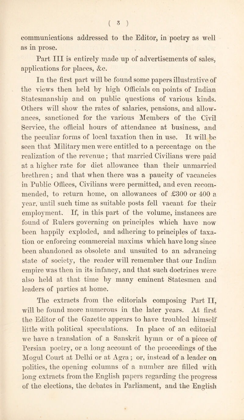 ( 8 ) communications addressed to tire Editor, in poetry as well as in prose. Part III is entirely made up of advertisements of sales, applications for places, &c. In the first part will he found some papers illustrative of the views then held by high Officials on points of Indian Statesmanship and on public questions of various kinds. Others will show the rates of salaries, pensions, and allow- ances, sanctioned for the various Members of the Civil Service, the official hours of attendance at business, and the peculiar forms of local taxation then in use. It will be seen that Military men were entitled to a percentage on the realization of the revenue ; that married Civilians were paid at a higher rate for diet allowance than their unmarried brethren; and that when there was a paucity of vacancies in Public Offices, Civilians were permitted, and even recom- mended, to return home, on allowances of £300 or 400 a year, until such time as suitable posts fell vacant for their employment. If, in this part of the volume, instances are found of Eulers governing on principles which have now been happily exploded, and adhering to principles of taxa- tion or enforcing commercial maxims which have long since been abandoned as obsolete and unsuited to an advancing state of society, the reader will remember that our Indian empire was then in its infancy, and that such doctrines were also held at that time by many eminent Statesmen and leaders of parties at home. The extracts from the editorials composing Part II, will be found more numerous in the later years. At first the Editor of the Gazette appears to have troubled himself little with political speculations. In place of an editorial we have a translation of a Sanskrit hymn or of a piece of Persian poetry, or a long account of the proceedings of the Mogul Court at Delhi or at Agra; or, instead of a leader on politics, the opening columns of a number are filled with long extracts from the English papers regarding the progress of the elections, the debates in Parliament, and the English